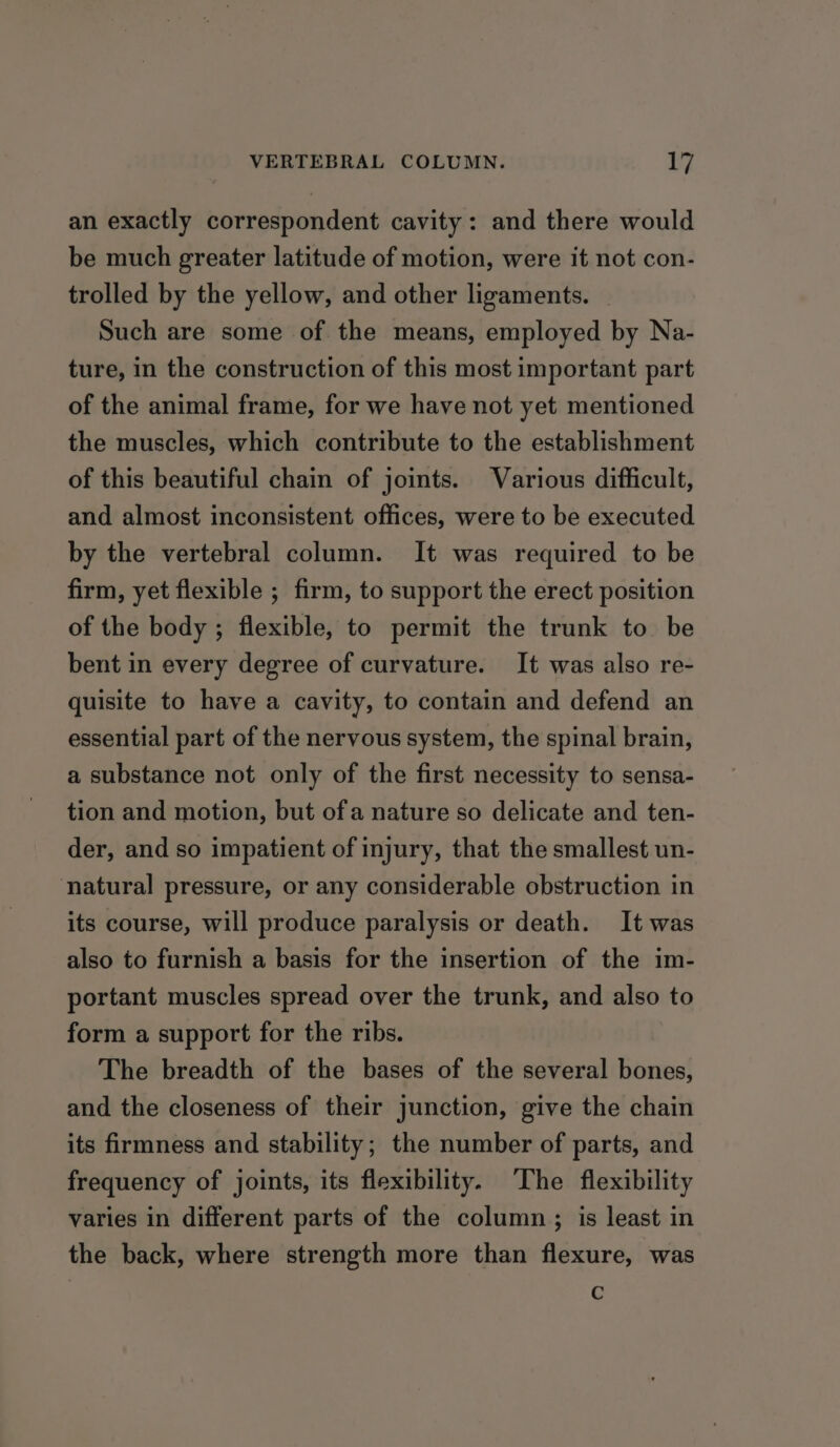 an exactly correspondent cavity: and there would be much greater latitude of motion, were it not con- trolled by the yellow, and other ligaments. Such are some of the means, employed by Na- ture, in the construction of this most important part of the animal frame, for we have not yet mentioned the muscles, which contribute to the establishment of this beautiful chain of joints. Various difficult, and almost inconsistent offices, were to be executed by the vertebral column. It was required to be firm, yet flexible ; firm, to support the erect position of the body ; flexible, to permit the trunk to be bent in every degree of curvature. It was also re- quisite to have a cavity, to contain and defend an essential part of the nervous system, the spinal brain, a substance not only of the first necessity to sensa- tion and motion, but ofa nature so delicate and ten- der, and so impatient of injury, that the smallest un- natural pressure, or any considerable obstruction in its course, will produce paralysis or death. It was also to furnish a basis for the insertion of the im- portant muscles spread over the trunk, and also to form a support for the ribs. The breadth of the bases of the several bones, and the closeness of their junction, give the chain its firmness and stability; the number of parts, and frequency of joints, its flexibility. The flexibility varies in different parts of the column; is least in the back, where strength more than flexure, was Cc