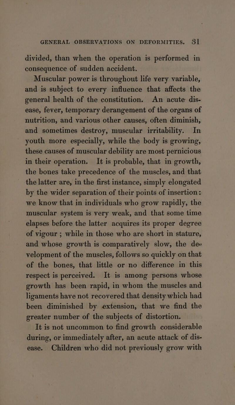 divided, than when the operation is performed in consequence of sudden accident. Muscular power is throughout life very variable, and is subject to every influence that affects the general health of the constitution. An acute dis- ease, fever, temporary derangement of the organs of nutrition, and various other causes, often diminish, and sometimes destroy, muscular irritability. In youth more especially, while the body is growing, these causes of muscular debility are most pernicious in their operation. It is probable, that in growth, the bones take precedence of the muscles, and that the latter are, in the first instance, simply elongated by the wider separation of their points of insertion: we know that in individuals who grow rapidly, the muscular system is very weak, and that some time elapses before the latter acquires its proper degree of vigour ; while in those who are short in stature, and whose growth is comparatively slow, the de velopment of the muscles, follows so quickly on that of the bones, that little or no difference in this respect is perceived. It is among persons whose growth has been rapid, in whom the muscles and ligaments have not recovered that density which had been diminished by extension, that we find the greater number of the subjects of distortion. It is not uncommon to find growth considerable during, or immediately after, an acute attack of dis- ease. Children who did not previously grow with