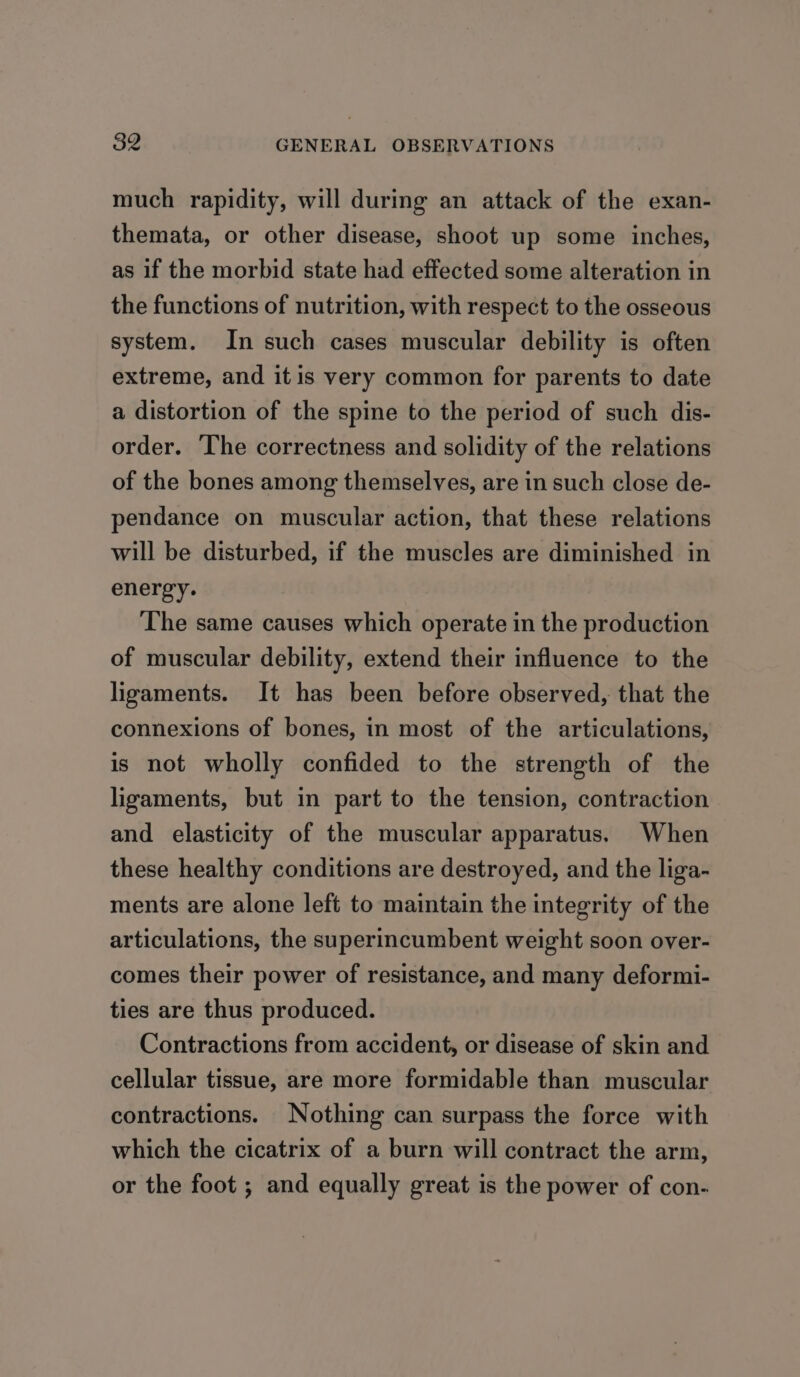 much rapidity, will during an attack of the exan- themata, or other disease, shoot up some inches, as if the morbid state had effected some alteration in the functions of nutrition, with respect to the osseous system. In such cases muscular debility is often extreme, and it is very common for parents to date a distortion of the spine to the period of such dis- order. The correctness and solidity of the relations of the bones among themselves, are in such close de- pendance on muscular action, that these relations will be disturbed, if the muscles are diminished in energy. The same causes which operate in the production of muscular debility, extend their influence to the ligaments. It has been before observed, that the connexions of bones, in most of the articulations, is not wholly confided to the strength of the ligaments, but in part to the tension, contraction and elasticity of the muscular apparatus. When these healthy conditions are destroyed, and the liga- ments are alone left to maintain the integrity of the articulations, the superincumbent weight soon over- comes their power of resistance, and many deformi- ties are thus produced. Contractions from accident, or disease of skin and cellular tissue, are more formidable than muscular contractions. Nothing can surpass the force with which the cicatrix of a burn will contract the arm, or the foot ; and equally great is the power of con-