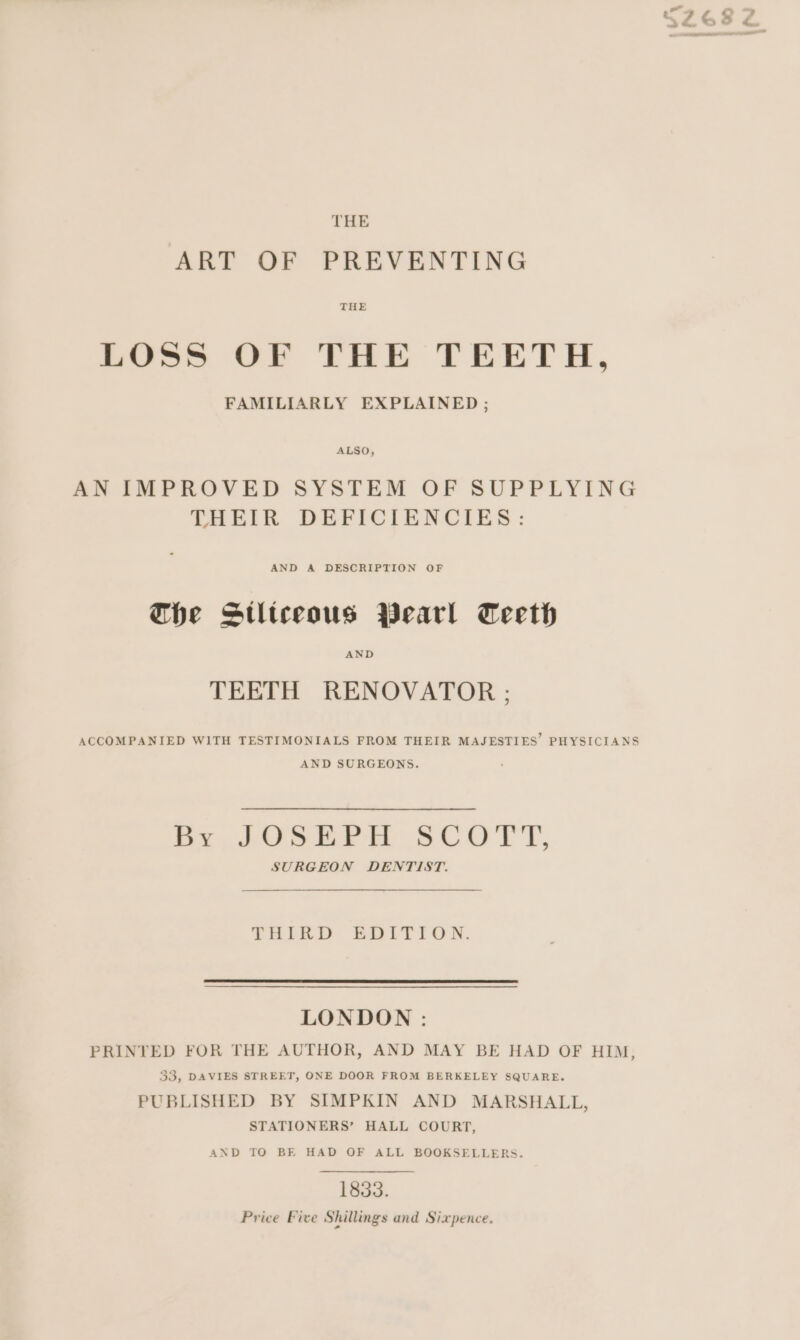 THE ART OF PREVENTING THE LOSS OF THE TEETH, FAMILIARLY EXPLAINED ; ALSO, AN IMPROVED SYSTEM OF SUPPLYING THEIR DEFICIENCIES: AND A DESCRIPTION OF Che Stltceous Wearl Teeth TEETH RENOVATOR ; ACCOMPANIED WITH TESTIMONIALS FROM THEIR MAJESTIES’ PHYSICIANS AND SURGEONS. hy, AOS EPH SCOTT, SURGEON DENTIST. THIRD EDITION. LONDON : PRINTED FOR THE AUTHOR, AND MAY BE HAD OF HIM, 33, DAVIES STREET, ONE DOOR FROM BERKELEY SQUARE. PUBLISHED BY SIMPKIN AND MARSHALL, STATIONERS’ HALL COURT, AND TO BE HAD OF ALL BOOKSELLERS. 1833. Price Five Shillings and Sixpence.