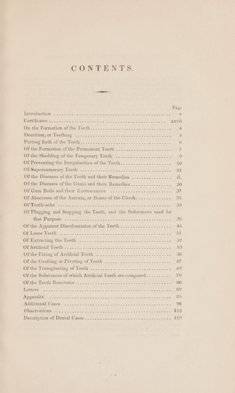 COREE NYS. cleo Page PeM PU UNEND co. 9/5) 08 vp. Sis orn LA Milk dude» v.24 DUR aE v Certificates ....... Cem ON PR ee ac ekenica ea acer ees &amp; xxvil SCE a a eae er ay 4 SeGe crete mtn a0 y lea} )s, EWA AIR Ds FT ESE Pe 5 Putting forth of the Teeth....... Re eee LO ee uae aha Se 6 Of the Formation of the Permanent Teeth ...... dF Raw ANY ATO rf Of the Shedding of the Temporary Teeth ........... Aptana ae 9 Of Preventing the Irregularities of the Teeth.............. 000005 10 Os maperamierary Deetht 3.8 ay i sel. ow silent we eis Se Pe ads ufc oi Of the Diseases of the Teeth and their Remedies ................ ib. Of the Diseases of the Gums and their Remedies.......,........ 30 Uf Gum Boils and their Exorescenoes «2.61: .00.n2he ve ae ades tens 31 Of Abscesses of the Antrum, or Bones of the Cheek.............. 32 rene) SA Fey. «' heared. Wh OWERG BFR PONS 33 Of Plugging and Stopping the Teeth, and the Substances used for Soe Rampetes Fs, Pe ealea a. $04 oes cee ewetetgae yeas shone} 394 38 Of the Apparent Discolouration of the ‘Teeth ..............22.24. | 44 EE NN a a ve he GW ms AS ite ce AR Se Shd id 2 a AW On 51 Oe, Drm Rtas LO. BOGE os a. nye cvelome ania sn emitcyeien Fo si es Be 32 CPR RECRORIEL SE GORE GBaS ONS UE ies RE ER who Isa esa Sd 53 Were ee i OE eta LOOM So ks ca cis omme cing tue oe ga es 56 Rtue Grate ork triting it Teeth cgi ah: ceits vik or mien eens aie os 67 Pree, a ramet OF PEGE oo eos oo ee de ws o's « sb oe aeetlde a 69 Of the Substances of which Artificial Teeth are composed.......... 70 Of the Teeth Renovator.......... athe Gee Pe Pa ee 80 BRN isin Sa OREN ene Ree Eee es We Fos OF D4 bee COORD 82 to I ee one ae ee ee ae ee eee eT 85 Metaone Catee® )). se. ve belts Bids Reis eaten Beh Bera 96 EMR aloe soni ss won a cee tie eta ak «em Oe © A 113 Description of Dental Cases ..... bie hs aS Lear eas 119