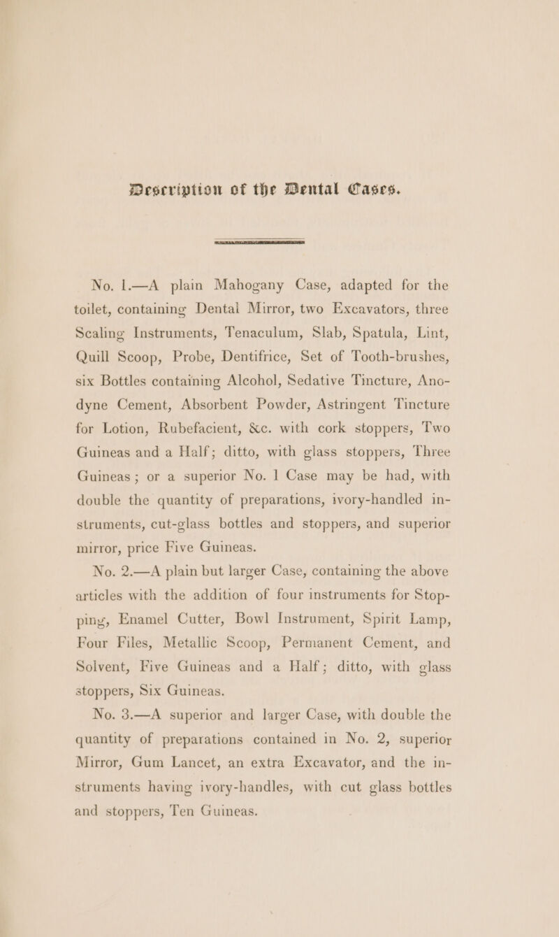 Mescription of the Dental Cases. No, 1.—A plain Mahogany Case, adapted for the toilet, containing Dental Mirror, two Excavators, three Scaling Instruments, Tenaculum, Slab, Spatula, Lint, Quill Scoop, Probe, Dentifrice, Set of Tooth-brushes, six Bottles containing Alcohol, Sedative Tincture, Ano- dyne Cement, Absorbent Powder, Astringent Tincture for Lotion, Rubefacient, &amp;c. with cork stoppers, Two Guineas and a Half; ditto, with glass stoppers, Three Guineas ; or a superior No. | Case may be had, with double the quantity of preparations, ivory-handled in- struments, cut-glass bottles and stoppers, and superior mirror, price Five Guineas. No. 2.—A plain but larger Case, contaming the above articles with the addition of four instruments for Stop- ping, Enamel Cutter, Bowl Instrument, Spirit Lamp, Four Files, Metallic Scoop, Permanent Cement, and Solvent, Five Guineas and a Half; ditto, with glass stoppers, Six Guineas. No. 3.—A superior and larger Case, with double the quantity of preparations contained in No. 2, superior Mirror, Gum Lancet, an extra Excavator, and the in- struments having ivory-handles, with cut glass bottles and stoppers, Ten Guineas.