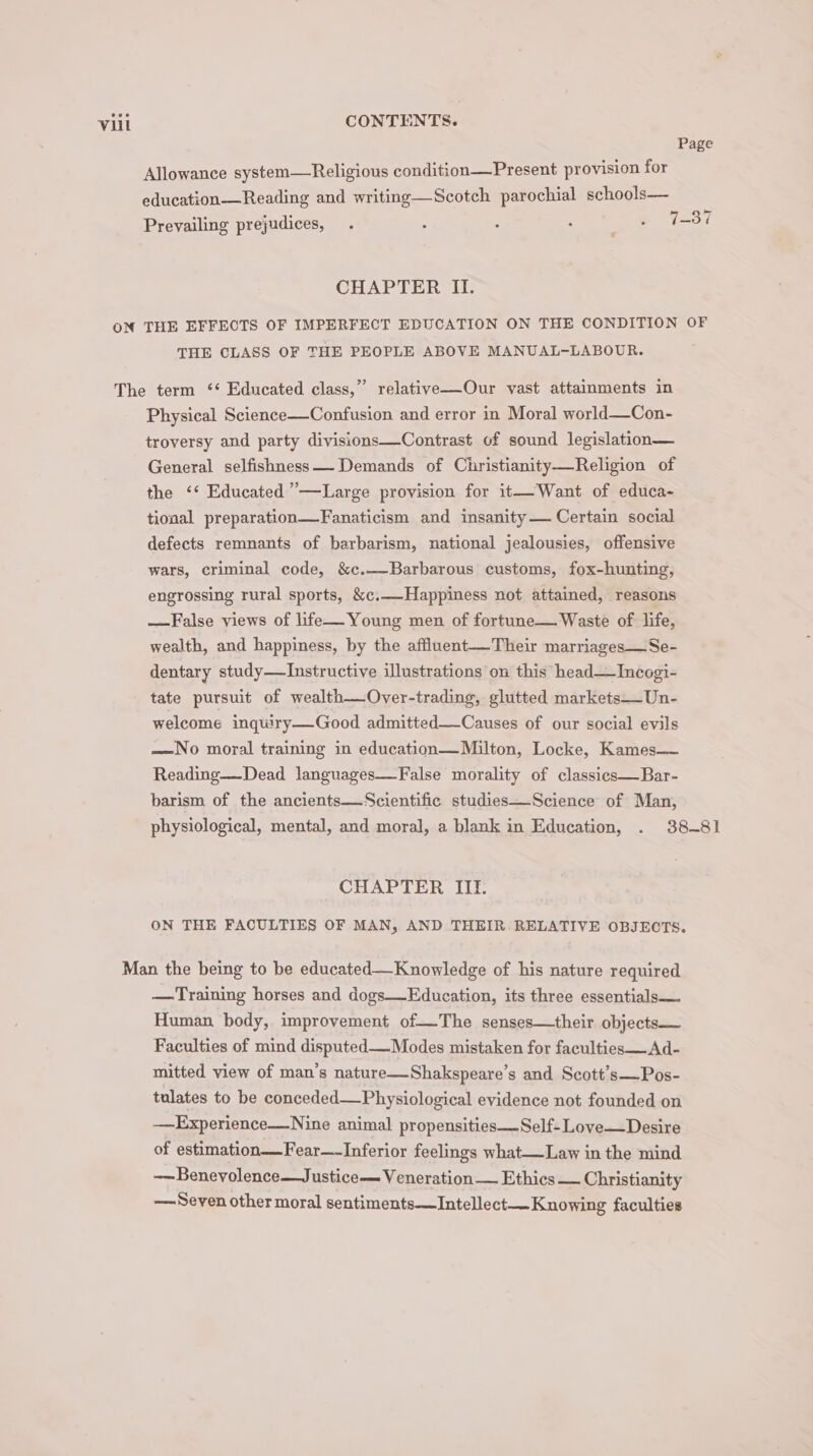 Page Allowance system—Religious condition—Present provision for education—Reading and writing—Scotch parochial schools— Prevailing prejudices, . z , : _@ 7-37 CHAPTER II. THE CLASS OF THE PEOPLE ABOVE MANUAL-LABOUR. Physical Science—Confusion and error in Moral world—Con- troversy and party divisions—Contrast of sound legislation— General selfishness—- Demands of Christianity—Religion of the ‘*‘ Educated ’—Large provision for it—-Want of educa- tional preparation—Fanaticism and insanity—— Certain social defects remnants of barbarism, national jealousies, offensive wars, criminal code, &amp;c.—Barbarous customs, fox-hunting, engrossing rural sports, &amp;c.—Happiness not attained, reasons —False views of life—Young men of fortune— Waste of life, wealth, and happiness, by the affluent—Their marriages—Se- dentary study—Instructive illustrations on this head—Incogi- tate pursuit of wealth—Over-trading, glutted markets—Un- welcome inquiry—Good admitted—_Causes of our social evils —No moral training in education—Milton, Locke, Kames— Reading—Dead languages—False morality of classies—Bar- barism of the ancients—Scientific studies—Science of Man, CHAPTER IIT. ON THE FACULTIES OF MAN, AND THEIR. RELATIVE OBJECTS. —Training horses and dogs—Education, its three essentials— Human body, improvement of—The senses—their objects— Faculties of mind disputed—Modes mistaken for faculties——Ad- mitted view of man’s nature—Shakspeare’s and Scott’s—Pos- tulates to be conceded—Physiological evidence not founded on —Experience—Nine animal propensities —Self-Love—Desire of estimation—Fear—-Inferior feelings what—Law in the mind ——Benevolence—Justice— Veneration Ethics — Christianity Seven other moral sentiments——Intellect—Knowing faculties