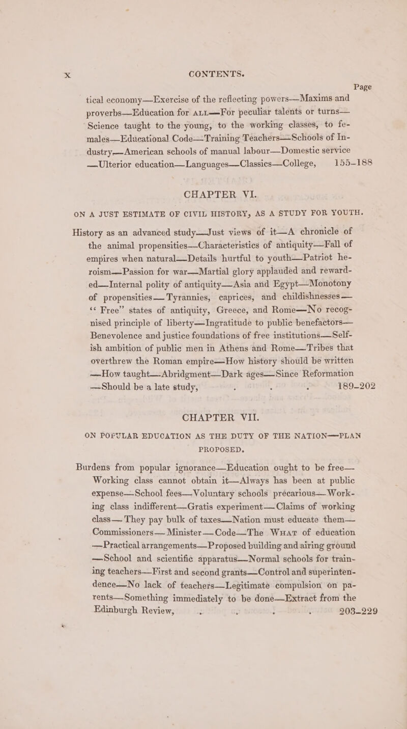 Page tical economy—Exercise of the reflecting powers—Maxims and proverbs—Education for aLt—For peculiar talents or turns— Science taught to the young, to the working classes, to fe- males—Educational Code—Training Teachers—Schools of In- dustry——American schools of manual labour—Domestic service —Ulterior education—Languages—Classics—College, 155-188 CHAPTER VI. ON A JUST ESTIMATE OF CIVIL HISTORY, AS A STUDY FOR YOUTH. History as an advanced study—Just views of it—A chronicle of the animal propensities—-Characteristics of antiquity—Fall of empires when natural—Details hurtful to youth—Patriot he- roism—Passion for war—Martial glory applauded and reward- ed—Internal polity of antiquity—Asia and Egypt—Monotony of propensities Tyrannies, caprices, and childishnesses— ‘¢ Free” states of antiquity, Greece, and Rome—No recog- nised principle of liberty—JIngratitude to public benefactors— Benevolence and justice foundations of free institutions—Self- ish ambition of public men in Athens and Rome—Tribes that overthrew the Roman empire—How history should be written —How taught—.Abridgment—Dark ages—Since Reformation —Should be a late study, : j : 189-202 CHAPTER VII. ON POPULAR EDUCATION AS THE DUTY OF THE NATION——PLAN PROPOSED. Burdens from popular ignorance—Education ought to be free— Working class cannot obtain it—Always has been at public expense— School fees—Voluntary schools précarious— Work- ing class indifferent—Gratis experiment— Claims of working class—.They pay bulk of taxes—Nation must educate them— Commissioners— Minister —_Code—The Wuart of education —Practical arrangements—Proposed building and airing ground —School and scientific apparatus—Normal schools for train- ing teachers—First and second grants—Control and superinten- dence—No lack of teachers—Legitimate compulsion on pa- rents—Something immediately to be done—Extract from the Edinburgh Review, : : : : 203-229