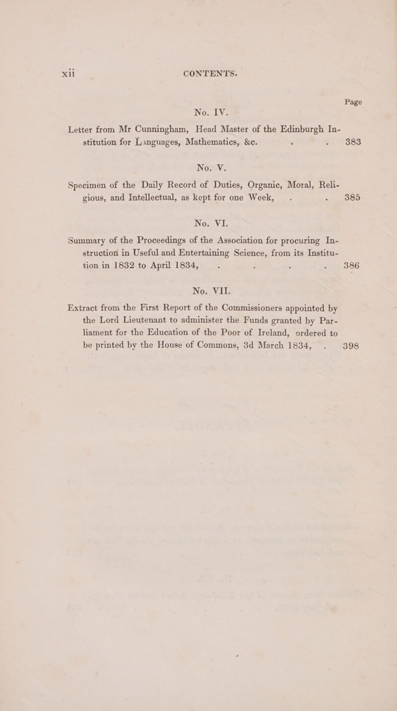 Page No. TV7 Letter from Mr Cunningham, Head Master of the Edinburgh In- stitution for Languages, Mathematics, &amp;c. ‘ - $883 No. V. Specimen of the Daily Record of Duties, Organic, Moral, Reli- gious, and Intellectual, as kept for one Week, . 385 No. VI. Summary of the Proceedings of the Association for procuring In- struction in Useful and Entertaining Science, from its Institu- tion in 1832 to April 1834, - ‘ ; sep ooG No. VII. Extract from the First Report of the Commissioners appointed by the Lord Lieutenant to administer the Funds granted by Par- liament for the Education of the Poor of Ireland, ordered to be printed by the House of Commons, 3d March 1834, . 398