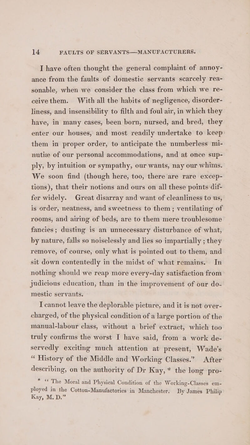 I have often thought the general complaint of annoy- ance from the faults of domestic servants scarcely rea- sonable, when we consider the class from which we re- eeivethem. With all the habits of negligence, disorder- liness, and insensibility to filth and foul air, in which they have, in many cases, been born, nursed, and bred, they enter our houses, and most readily undertake to keep them in proper order, to anticipate the numberless mi- nutiz of our personal accommodations, and at once sup- ply, by intuition or sympathy, our wants, nay our whims. We soon find (though here, too, there are rare excep- tions), that their notions and ours on all these points dif- fer widely. Great disarray and want of cleanliness to us, is order, neatness, and sweetness to them; ventilating of rooms, and airing of beds, are to them mere troublesome fancies ; dusting is an unnecessary disturbance of what, by nature, falls so noiselessly and lies so impartially ; they remove, of course, only what is pointed out to them, and sit down contentedly in the midst of what remains. In nothing should we reap more every-day satisfaction from judicious education, than in the imprevement of our do- mestic servants. I cannot leave the deplorable picture, and it is not over- charged, of the physical condition of a large portion of the manual-labour class, without a brief extract, which too truly confirms the worst I have said, from a work de- servedly exciting much attention at present, Wade's “ History of the Middle and Working Classes.” After describing, on the authority of Dr Kay, * the long’ pro- * &lt;* The Moral and Physical Condition of the Working-Classes em- ployed in the Cotton-Manufactories in Manchester. By James Philip Kay, M. D.”