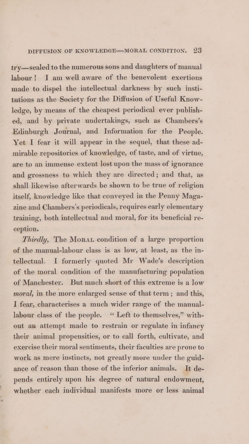 try—sealed to the numerous sons and daughters of manual labour! I am well aware of the benevolent exertions made to dispel the intellectual darkness by such insti- tutions as the Society for the Diffusion of Useful Know- ledge, by means of the cheapest periodical ever publish- ed, and by private undertakings, such as Chambers’s Edinburgh Journal, and Information for the People. Yet I fear it will appear in the sequel, that these ad- mirable repositories of knowledge, of taste, and of virtue, are to an immense extent lost upon the mass of ignorance and grossness te which they are directed; and that, as shall likewise afterwards be shown to be true of religion itself, knowledge like that conveyed in the Penny Maga- zine and Chambers’s periodicals, requires early elementary training, both intellectual and moral, for its beneficial re- ception. | Thirdly, The Morat condition of a large proportion of the manual-labour class is as low, at least, as the m- tellectual. I formerly quoted Mr Wade’s description of the moral condition of the manufacturing population of Manchester. But much short of this extreme is a low moral, in the more enlarged sense of that term ; and this, I fear, characterises a much wider range of the manual- labour class of the people. “ Left to themselves,” with- out an attempt made to restrain or regulate in infancy their animal propensities, or to call forth, cultivate, and exercise their moral sentiments, their faculties are prone to work as mere instincts, not greatly more under the guid- ance of reason than those of the inferior animals. It de- pends entirely upon his degree of natural endowment, whether each individual manifests more or less animal