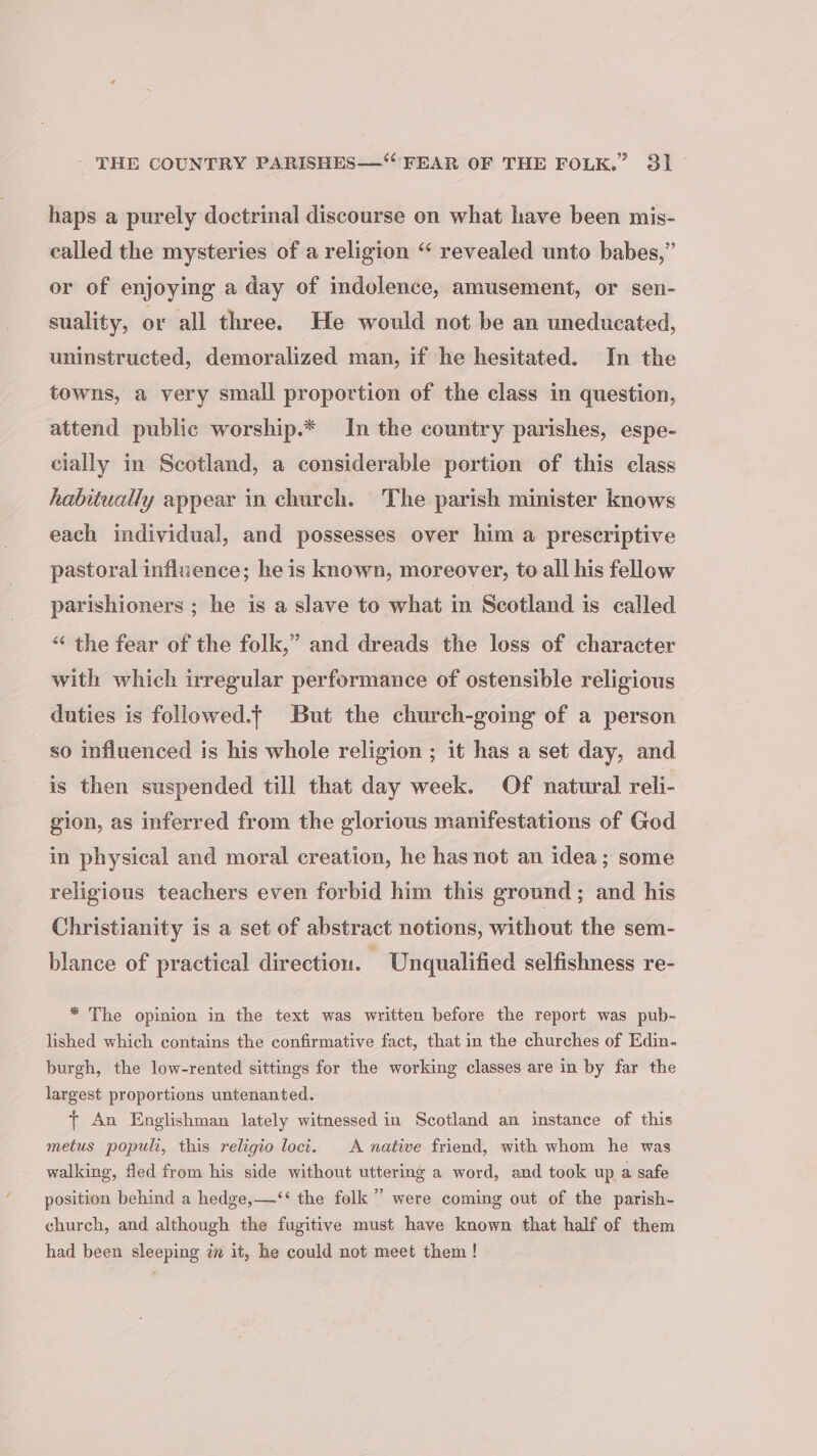 haps a purely doctrinal discourse on what have been mis- called the mysteries of a religion “‘ revealed unto babes,” or of enjoying a day of indolence, amusement, or sen- suality, or all three. He would not be an uneducated, uninstructed, demoralized man, if he hesitated. In the towns, a very small proportion of the class in question, attend public worship.* In the country parishes, espe- cially in Scotland, a considerable portion of this class habitually appear in church. The parish minister knows each individual, and possesses over him a prescriptive pastoral influence; he is known, moreover, to all his fellow parishioners ; he is a slave to what in Scotland is called “ the fear of the folk,” and dreads the loss of character with which irregular performance of ostensible religious duties is followed.t But the church-going of a person so influenced is his whole religion ; it has a set day, and is then suspended till that day week. Of natural reli- gion, as inferred from the glorious manifestations of God in physical and moral creation, he has not an idea; some religious teachers even forbid him this ground; and his Christianity is a set of abstract notions, without the sem- blance of practical direction. Unqualified selfishness re- * The opinion in the text was written before the report was pub- lished which contains the confirmative fact, that in the churches of Edin. burgh, the low-rented sittings for the working classes are in by far the largest proportions untenanted. + An Englishman lately witnessed in Scotland an instance of this metus populi, this religio loci. A native friend, with whom he was walking, fled from his side without uttering a word, and took up a safe position behind a hedge,—‘‘ the folk” were coming out of the parish- church, and although the fugitive must have known that half of them had been sleeping zm it, he could not meet them!