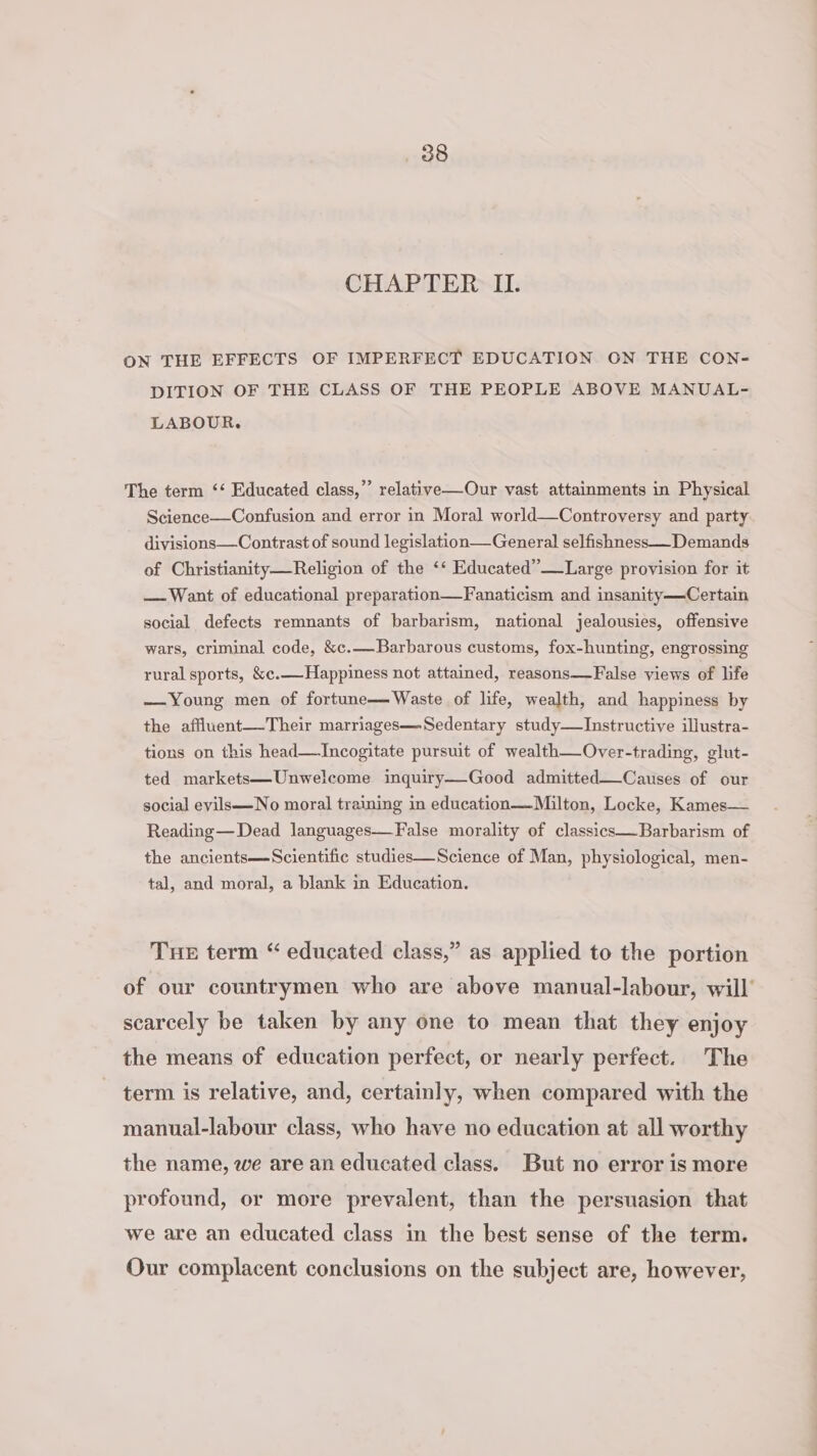 CHAPTER IL. ON THE EFFECTS OF IMPERFECT EDUCATION ON THE CON- DITION OF THE CLASS OF THE PEOPLE ABOVE MANUAL- LABOUR. The term ‘‘ Educated class,” relative—Our vast attainments in Physical Science—Confusion and error in Moral world—Controversy and party divisions—Contrast of sound legislation—General selfishness—_Demands of Christianity—Religion of the ‘* Educated”—Large provision for it — Want of educational preparation—Fanaticism and insanity——Certain social defects remnants of barbarism, national jealousies, offensive wars, criminal code, &amp;c.—Barbarous customs, fox-hunting, engrossing rural sports, &amp;c.—Happiness not attained, reasons—-False views of life —Young men of fortune— Waste of life, wealth, and happiness by the affluent—-Their marriages—Sedentary study—lInstructive illustra- tions on this head—Incogitate pursuit of wealth—Over-trading, glut- ted markets—Unwelcome inquiry—-Good admitted——Causes of our social evils—No moral training in education— Milton, Locke, Kames— Reading—Dead languages—False morality of classics—Barbarism of the ancients—Scientific studies—Science of Man, physiological, men- tal, and moral, a blank in Education. TuHE term “ educated class,” as applied to the portion of our countrymen who are above manual-labour, will’ scarcely be taken by any one to mean that they enjoy the means of education perfect, or nearly perfect. The term is relative, and, certainly, when compared with the manual-labour class, who have no education at all worthy the name, we are an educated class. But no error is more profound, or more prevalent, than the persuasion that we are an educated class in the best sense of the term. Our complacent conclusions on the subject are, however,