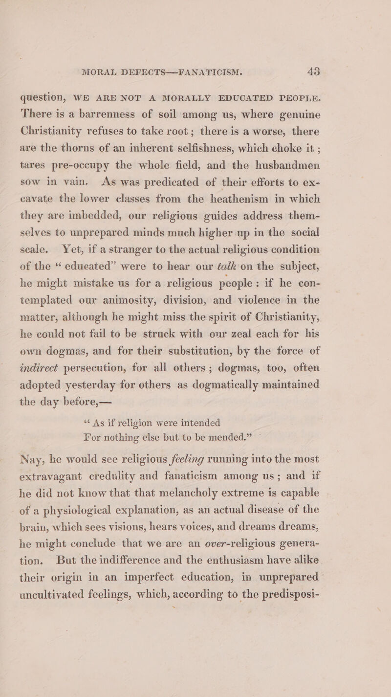 question, WE ARE NOT A MORALLY EDUCATED PEOPLE. There is a barrenness of soil among us, where genuine Christianity refuses to take root ; there is a worse, there are the thorns of an inherent selfishness, which choke it ; tares pre-occupy the whole field, and the husbandmen sow in vain. As was predicated of their efforts to ex- cavate the lower classes from the heathenism in which they are imbedded, our religious guides address them- selves to unprepared minds much higher up in the social seale. Yet, if a stranger to the actual religious condition of the “ educated” were to hear our éalk on the subject, he might mistake us for a religious people : if he con- templated our animosity, division, and violence in the matter, although he might miss the spirit of Christianity, he could not fail to be struck with our zeal each for his own dogmas, and for their substitution, by the force of indirect persecution, for all others ; dogmas, too, often adopted yesterday for others as dogmatically maintained the day before,— *¢ As if religion were intended For nothing else but to be mended.” ~ Nay, he would see religious feeling running into the most extravagant credulity and fanaticism among us; and if he did not know that that melancholy extreme is capable of a physiological explanation, as an actual disease of the brain, which sees visions, hears voices, and dreams dreams, he might conclude that we are an over-religious genera- tion. But the indifference and the enthusiasm have alike their origin in an imperfect education, in unprepared uncultivated feelings, which, according to the predisposi- ~