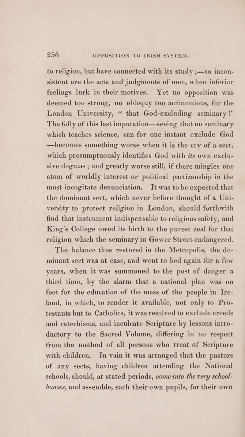 to religion, but have connected with its study ;—so incon- sistent are the acts and judgments of men, when inferior feelings lurk in their motives. Yet no opposition was deemed too strong, no obloquy too acrimonious, for the Londen University, “ that God-excluding seminary !” The folly of this last imputation—seeing that no seminary which teaches science, can for ene instant exclude God —becomes something worse when it is the cry of a sect, which presumptuously identifies God with its own exclu- sive dogmas ; and greatly worse still, if there mingles one atom of worldly interest or political partizanship in the most incogitate denunciation. It was to be expected that the dominant sect, which never before thought of a Uni- versity to protect religion in London, should forthwith find that instrument indispensable to religious safety, and King’s College owed its birth to the purest zeal for that religion which the seminary in Gower Street endangered. The balance thus restored in the Metropolis, the do- minant sect was at ease, and went to bed again for a few years, when it was summoned to the post of danger a third time, by the alarm that a national plan was on foot for the education of the mass of the people in Ire- land, in which, to render it available, not only to Pro- testants but to Catholics, it was resolved to exclude creeds and catechisms, and inculcate Scripture by lessons intro- ductory to the Sacred Volume, differing in no respect from the method of all persons who treat of Scripture with children. Jn vain it was arranged that the pastors of any sects, having children attending the National schools, should, at stated periods, come into the very school- houses, and assemble, each their own pupils, for their own