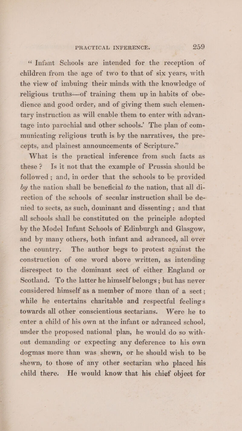 PRACTICAL INFERENCE. 959 “ Infant Schools are intended for the reception of children from the age of two to that of six years, with the view of imbuing their minds with the knowledge of religious truths—of training them up in habits of obe- dience and good order, and of giving them such elemen- tary instruction as will enable them to enter with advan- tage into parochial and other schools.’ The plan of com- municating religious truth is by the narratives, the pre- cepts, and plainest announcements of Scripture.” What is the practical inference from such facts as these? Is it not that the example of Prussia should be followed ; and, in order that the schools to be provided by the nation shall be beneficial ¢o the nation, that all di- rection of the schools of secular instruction shall be de- nied to sects, as such, dominant and dissenting ; and that all schools shall be constituted on the principle adopted by the Model Infant Schools of Edinburgh and Glasgow, and by many others, both infant and advanced, all over the country. The author begs to protest against the construction of one word above written, as intending disrespect to the dominant sect of either England or Scotland. To the latter he himself belongs ; but has never considered himself as a member of more than of a sect; while he entertains charitable and respectful feelings towards all other conscientious sectarians. Were he to enter a child of his own at the infant or advanced school, under the proposed national plan, he would do so with- out demanding or expecting any deference to his own dogmas more than was shewn, or he should wish to be shewn, to those of any other sectarian who placed his child there. He would know that his chief object for