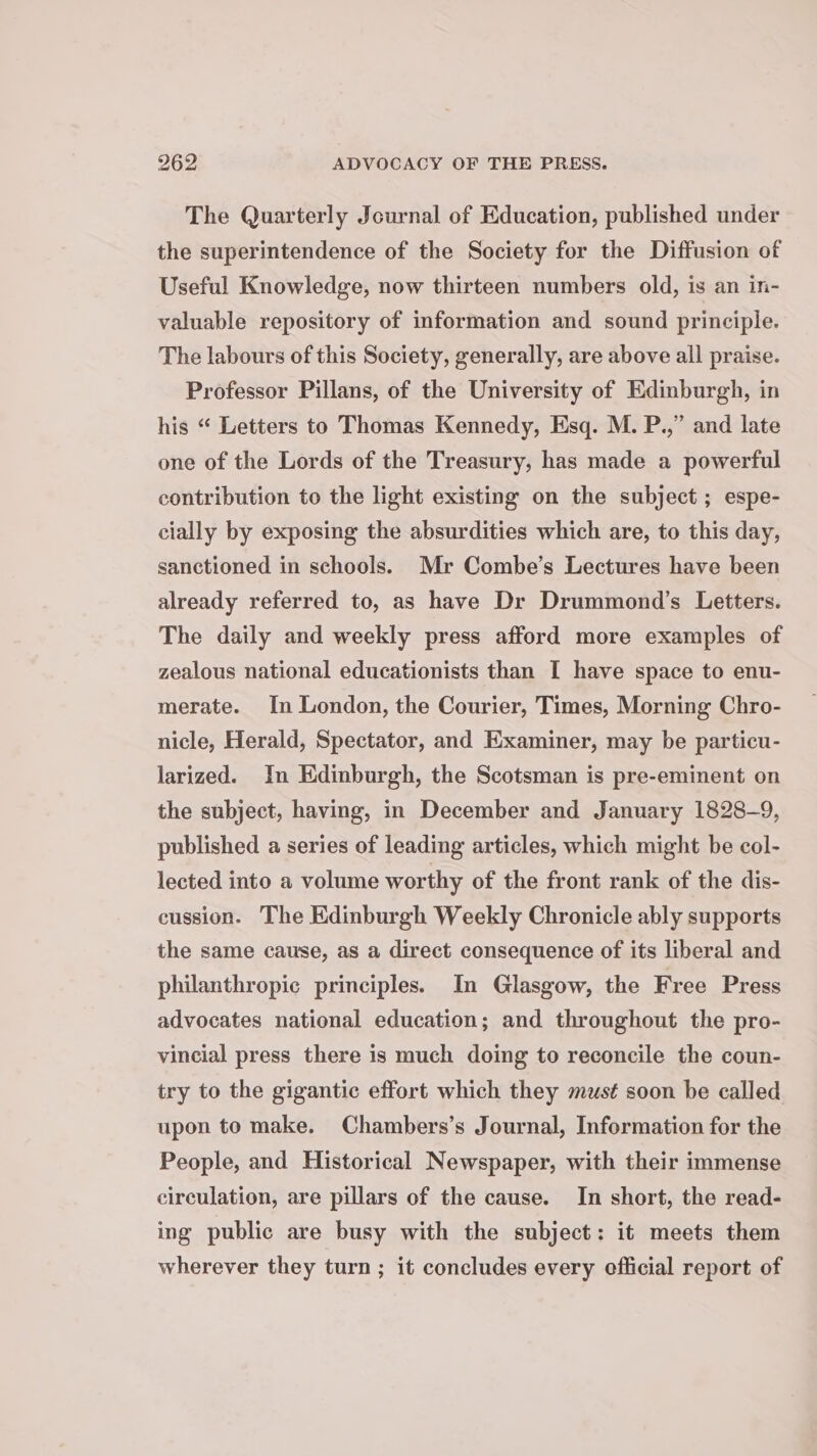 The Quarterly Journal of Education, published under the superintendence of the Society for the Diffusion of Useful Knowledge, now thirteen numbers old, is an in- valuable repository of information and sound principle. The labours of this Society, generally, are above all praise. Professor Pillans, of the University of Edinburgh, in his “ Letters to Thomas Kennedy, Esq. M. P.,” and late one of the Lords of the Treasury, has made a powerful contribution to the light existing on the subject ; espe- cially by exposing the absurdities which are, to this day, sanctioned in schools. Mr Combe’s Lectures have been already referred to, as have Dr Drummond’s Letters. The daily and weekly press afford more examples of zealous national educationists than I have space to enu- merate. In London, the Courier, Times, Morning Chro- nicle, Herald, Spectator, and Examiner, may be particu- larized. In Edinburgh, the Scotsman is pre-eminent on the subject, having, in December and January 1828-9, published a series of leading articles, which might be col- lected into a volume worthy of the front rank of the dis- cussion. The Edinburgh Weekly Chronicle ably supports the same cause, as a direct consequence of its liberal and philanthropic principles. In Glasgow, the Free Press advocates national education; and throughout the pro- vincial press there is much doing to reconcile the coun- try to the gigantic effort which they must soon be called upon to make. Chambers’s Journal, Information for the People, and Historical Newspaper, with their immense circulation, are pillars of the cause. In short, the read- ing public are busy with the subject: it meets them wherever they turn ; it concludes every official report of