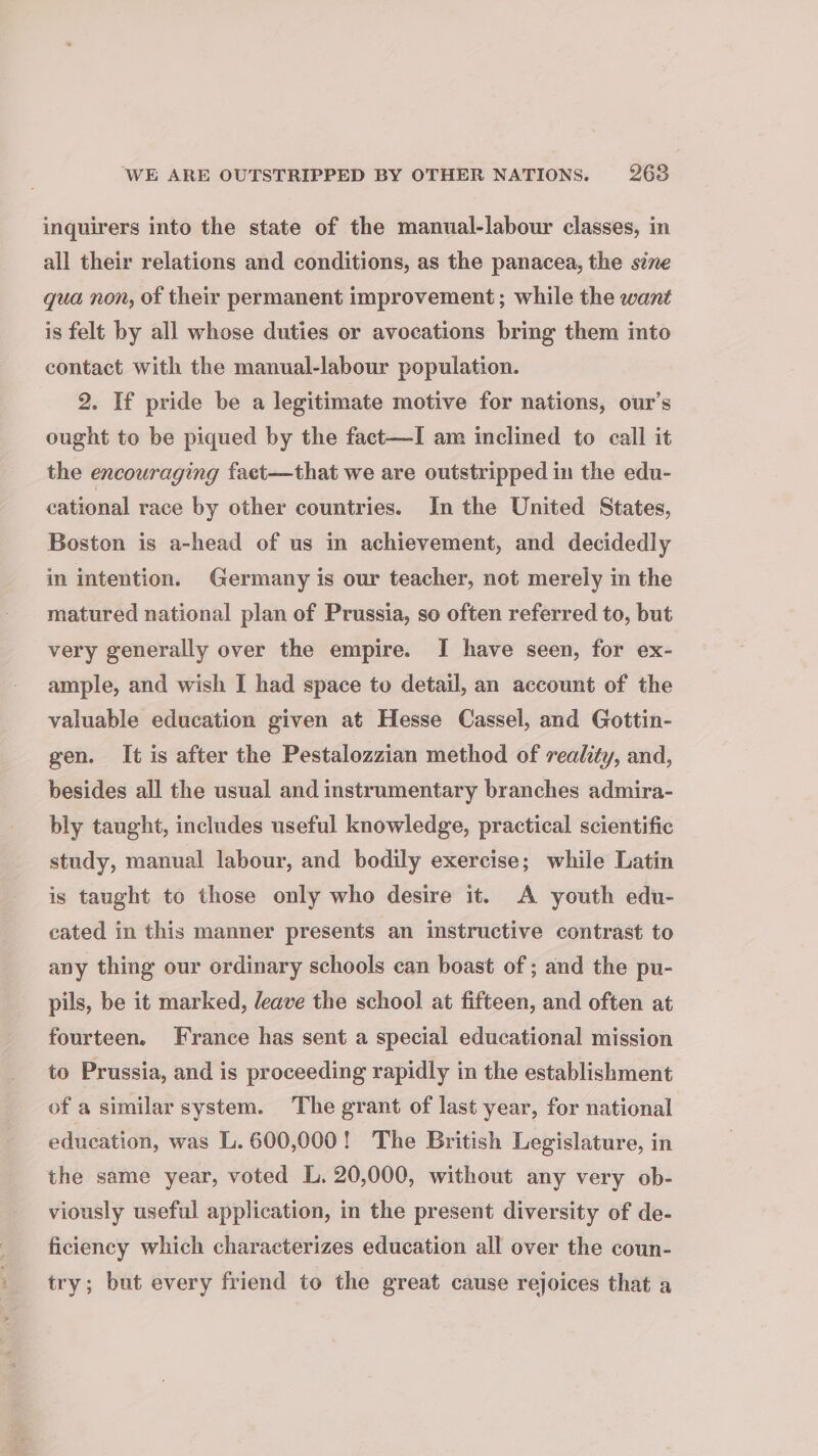 ‘WE ARE OUTSTRIPPED BY OTHER NATIONS. 2638 inquirers into the state of the manual-labour classes, in all their relations and conditions, as the panacea, the sine qua non, of their permanent improvement; while the want is felt by all whose duties or avocations bring them into contact with the manual-labour population. 2. If pride be a legitimate motive for nations, our’s ought to be piqued by the fact—I am inclined to call it the encouraging faet—that we are outstripped in the edu- cational race by other countries. In the United States, Boston is a-head of us in achievement, and decidedly in intention. Germany is our teacher, not merely in the matured national plan of Prussia, so often referred to, but very generally over the empire. I have seen, for ex- ample, and wish I had space to detail, an account of the valuable education given at Hesse Cassel, and Gottin- gen. It is after the Pestalozzian method of reality, and, besides all the usual and instrumentary branches admira- bly taught, includes useful knowledge, practical scientific study, manual labour, and bodily exercise; while Latin is taught to those only who desire it. A youth edu- cated in this manner presents an instructive contrast to any thing our ordinary schools can boast of ; and the pu- pils, be it marked, leave the school at fifteen, and often at fourteen. France has sent a special educational mission to Prussia, and is proceeding rapidly in the establishment of a similar system. The grant of last year, for national education, was L. 600,000! The British Legislature, in the same year, voted L. 20,000, without any very ob- viously useful application, in the present diversity of de- ficiency which characterizes education all over the coun- try; but every friend to the great cause rejoices that a