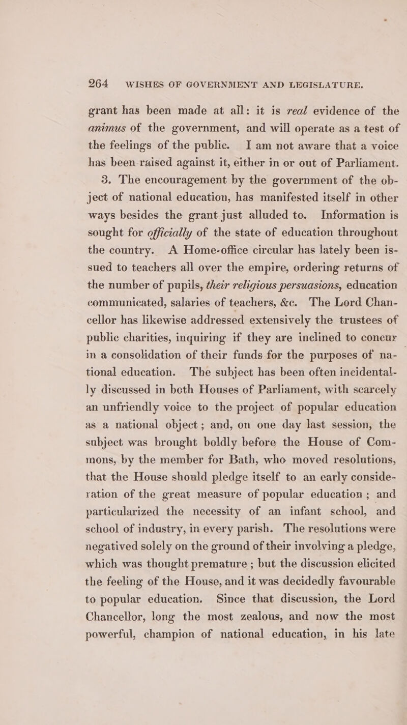 grant has been made at all: it is real evidence of the animus of the government, and will operate as a test of the feelings of the public. I am not aware that a voice has been raised against it, either in or out of Parliament. 3. The encouragement by the government of the ob- ject of national education, has manifested itself im other ways besides the grant just alluded to. Information is sought for officially of the state of education throughout the country. A Home-office circular has lately been is- sued to teachers all over the empire, ordering returns of the number of pupils, their religious persuasions, education communicated, salaries of teachers, &amp;c. The Lord Chan- cellor has likewise addressed extensively the trustees of public charities, inquiring if they are inclined to concur in a consolidation of their funds for the purposes of na-_ tional education. The subject has been often incidental- ly discussed in both Houses of Parliament, with scarcely an unfriendly voice to the project of popular education as a national object ; and, on one day last session, the subject was brought boldly before the House of Com- mons, by the member for Bath, who moved resolutions, that the House should pledge itself to an early conside- ration of the great measure of popular education ; and particularized the necessity of an infant school, and school of industry, in every parish. The resolutions were negatived solely on the ground of their involving a pledge, which was thought premature ; but the discussion elicited the feeling of the House, and it was decidedly favourable to popular education. Since that discussion, the Lord Chancellor, long the most zealous, and now the most powerful, champion of national education, in his late