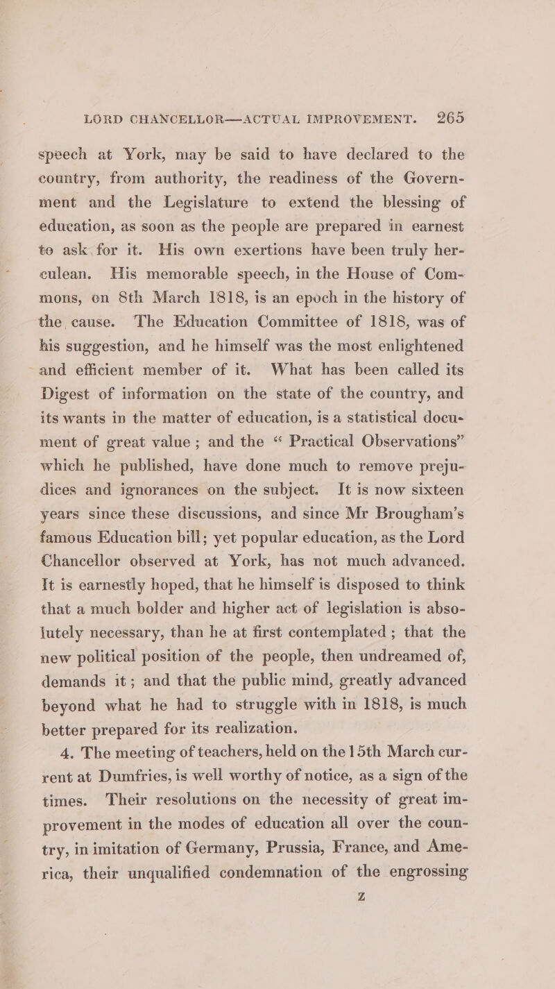 speech at York, may be said to have declared to the country, from authority, the readiness of the Govern- ment and the Legislature to extend the blessing of education, as soon as the people are prepared in earnest to ask for it. His own exertions have been truly her- culean. His memorable speech, in the House of Com- mons, on Sth March 1818, is an epoch in the history of the cause. The Education Committee of 1818, was of his suggestion, and he himself was the most enlightened and efficient member of it. What has been called its Digest of information on the state of the country, and its wants in the matter of education, is a statistical docu- ment of great value; and the “ Practical Observations” which he published, have done much to remove preju- dices and ignorances on the subject. It is now sixteen years since these discussions, and since Mr Brougham’s famous Education bill; yet popular education, as the Lord Chancellor observed at York, has not much advanced. It is earnestly hoped, that he himself is disposed to think that a much bolder and higher act of legislation is abso- jutely necessary, than he at first contemplated ; that the new political position of the people, then undreamed of, demands it; and that the public mind, greatly advanced beyond what he had to struggle with in 1818, is much better prepared for its realization. 4. The meeting of teachers, held on the 1 5th March cur- rent at Dumfries, is well worthy of notice, as a sign of the times. Their resolutions on the necessity of great im- provement in the modes of education all over the coun- try, in imitation of Germany, Prussia, France, and Ame- rica, their unqualified condemnation of the engrossing Z