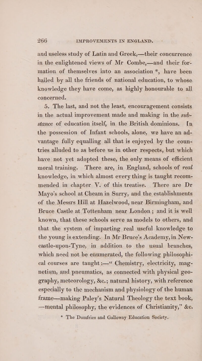 and useless study of Latin and Greek,—their concurrence in the enlightened views of Mr Combe,—and their for- mation of themselves into an association *, have been hailed by all the friends of national education, to whose knowledge they have come, as highly honourable to all concerned. 5. The last, and not the least, encouragement consists in the actual improvement made and making in the sub- stance of education itself, in the British dominions. I[n the possession of Infant schools, alone, we have an ad- vantage fully equalling all that is enjoyed by the coun- tries alluded to as before us in other respects, but which have not yet adopted these, the only means of efficient moral training. There are, in England, schools of real knowledge, in which almost every thing is taught recom- mended in chapter V. of this treatise. There are Dr Mayo’s school at Cheam in Surry, and the establishments of the Messrs Hill at Hazelwood, near Birmingham, and Bruce Castle at Tottenham near London; and it is well known, that these schools serve as models to others, and that the system of imparting real useful knowledge to the young is extending. In Mr Bruce’s Academy, in New- castle-upon-Tyne, in addition to the usual branches, which need not be enumerated, the following philosophi- eal courses are taught :—“ Chemistry, electricity, mag- netism, and pneumatics, as connected with physical geo- graphy, meteorology, &amp;c.; natural history, with reference especially to the mechanism and physiology of the human frame—making Paley’s Natural Theology the text book, --mental philosophy, the evidences of Christianity,” &amp;c. * The Dumfries and Galloway Education Society.