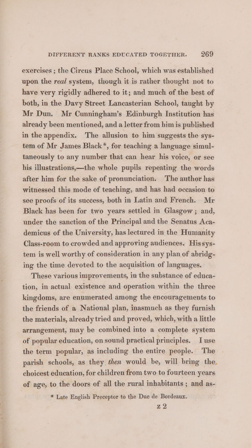 exercises ; the Circus Place School, which was established upon the real system, though it is rather thought not to have very rigidly adhered to it; and much of the best of both, in the Davy Street Lancasterian School, taught by Mr Dun. Mr Cunningham’s Edinburgh Institution has already been mentioned, and a letter from him is published in the appendix. The allusion to him suggests the sys- tem of Mr James Black*, for teaching a language simul- taneously to any number that can hear his voice, or see his illustrations,—-the whole pupils repeating the words after him for the sake of pronunciation. The author has witnessed this mode of teaching, and has had occasion to see proofs of its success, both in Latin and French. Mr Black has been for two years settied m Glasgow ; and, under the sanction of the Principal and the Senatus Aca- demicus of the University, has lectured in the Humanity Class-room to crowded and approving audiences. Hissys- tem is well worthy of consideration in any plan of abridg- ing the time devoted to the acquisition of languages. These various improvements, in the substance of educa- tion, in actual existence and operation within the three kingdoms, are enumerated among the encouragements to the friends of a National plan, inasmuch as they furnish the materials, already tried and proved, which, with a little arrangement, may be combined into a complete system of popular education, on sound practical principles. I use the term popular, as including the entire people. The parish schools, as they then would be, will bring the. choicest education, for children from two to fourteen years of age, to the doors of all the rural inhabitants ; and as- # Late English Preceptor to the Duc de Bordeaux. Z2