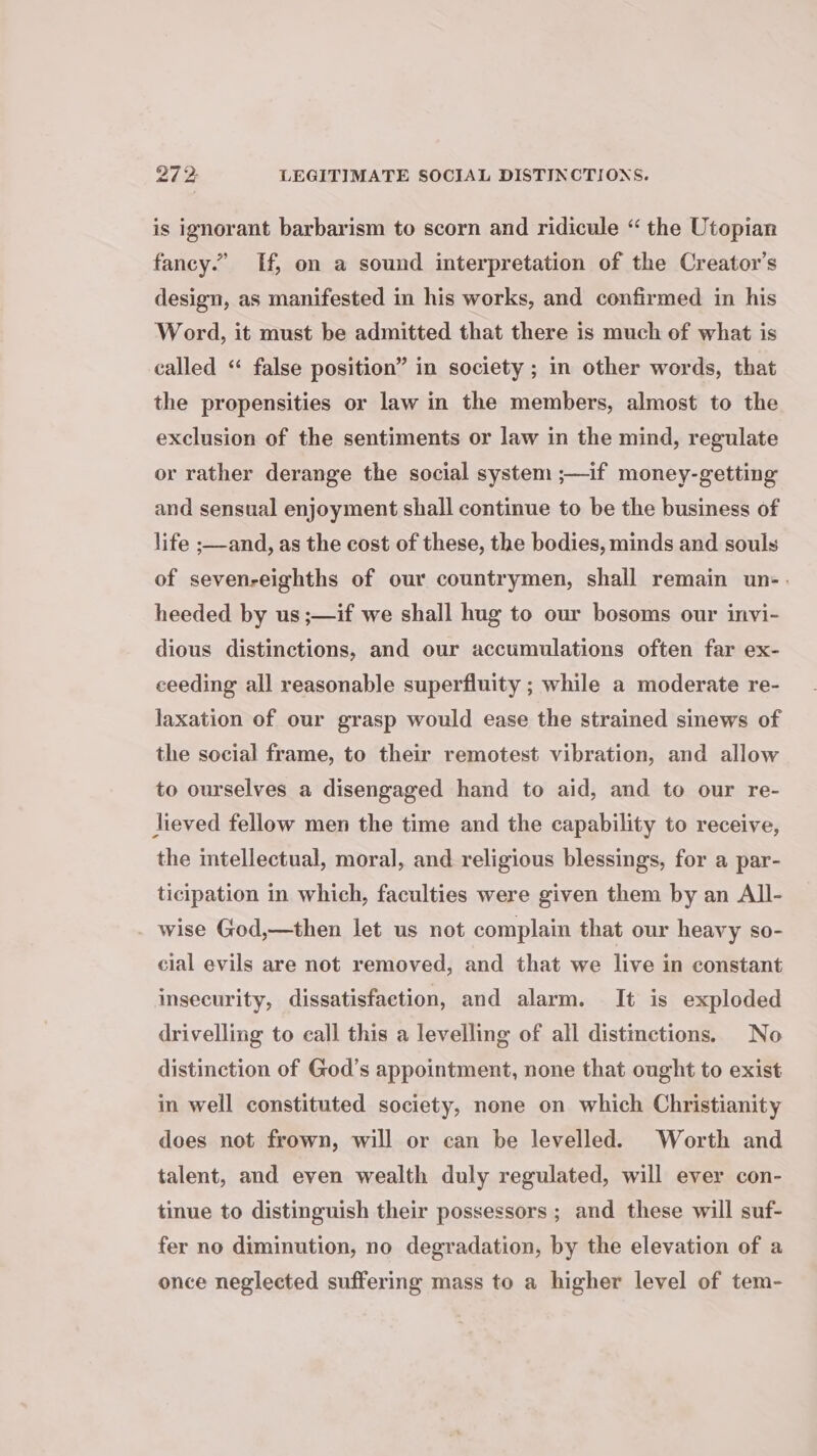 27 2 LEGITIMATE SOCIAL DISTINCTIONS. is ignorant barbarism to scorn and ridicule “ the Utopian fancy.” If, on a sound interpretation of the Creator's design, as manifested in his works, and confirmed in his Word, it must be admitted that there is much of what is called “ false position” in society ; in other words, that the propensities or law in the members, almost to the exclusion of the sentiments or law in the mind, regulate or rather derange the social system ;—if money-getting and sensual enjoyment shall continue to be the business of life ;—and, as the cost of these, the bodies, minds and souls of sevenreighths of our countrymen, shall remain un-. heeded by us ;—if we shall hug to our bosoms our invi- dious distinctions, and our accumulations often far ex- ceeding all reasonable superfluity ; while a moderate re- laxation of our grasp would ease the strained sinews of the social frame, to their remotest vibration, and allow to ourselves a disengaged hand to aid, and to our re- lieved fellow men the time and the capability to receive, the intellectual, moral, and religious blessings, for a par- ticipation in which, faculties were given them by an All- wise God,—then let us not complain that our heavy so- cial evils are not removed, and that we live in constant insecurity, dissatisfaction, and alarm. It is exploded drivelling to call this a levelling of all distinctions. No distinction of God’s appointment, none that ought to exist in well constituted society, none on which Christianity does not frown, will or can be levelled. Worth and talent, and even wealth duly regulated, will ever con- tinue to distinguish their possessors ; and these will suf- fer no diminution, no degradation, by the elevation of a once neglected suffering mass to a higher level of tem-