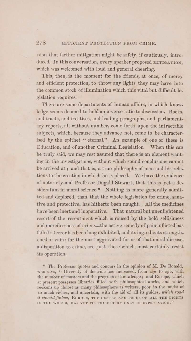 nion that farther mitigation might be safely, if cautiously, intro- duced. In this conversation, every speaker proposed MITIGATION, which was welcomed with loud and general cheering. This, then, is the moment for the friends, at once, of mercy and efficient protection, to throw any lights they may have into the common stock of illumination which this vital but difficult le- gislation requires. There are some departments of human affairs, in which know- ledge seems doomed to hold an inverse ratio to discussion. Books, and tracts, and treatises, and leading paragraphs, and parliament- ary reports, all without number, come forth upon the intractable subjects, which, because they advance not, come to be character- ised by the epithet “ eternal.” An example of one of these is Education, and of another Criminal Legislation. When this can be truly said, we may rest assured that there is an element want- ing in the investigations, without which sound conclusions cannot be arrived at ; and that is, a true philosophy of man and his rela- tions to the creation in which he is placed. We have the evidence of notoriety.and Professor Dugald Stewart, that this is yet a de- sideratum in moral science.* Nothing is more generally admit- ted. and deplored, than that the whole legislation for crime, sana- tive and protective, has hitherto been naught. All the medicines have been inert and inoperative. That natural but unenlightened resort of the resentment which is roused by the bold selfishness and mercilessness of crime—the active remedy of pain inflicted has failed : terror has been long exhibited, and its ingredients strength- ened in vain ; for the most aggravated forms of that moral disease, a disposition to crime, are just those which most certainly resist its operation, * The Professor quotes and concurs in the opinion of M. De Bonald, who says, ‘* Diversity of doctrine has increased, from age to age, with the number of masters and the progress of knowledge ; and Europe, which at present possesses libraries filled with philosophical works, and which reckons up almost as many philosophers as writers, poor in the midst of so much riches, and uncertain, with the aid of all its guides, which road it should follow, EUROPE, THE CENTRE AND FOCUS OF ALL THE LIGHTS IN THE WORLD, HAS YET ITS PHILOSOPHY ONLY IN EXPECTATION.”