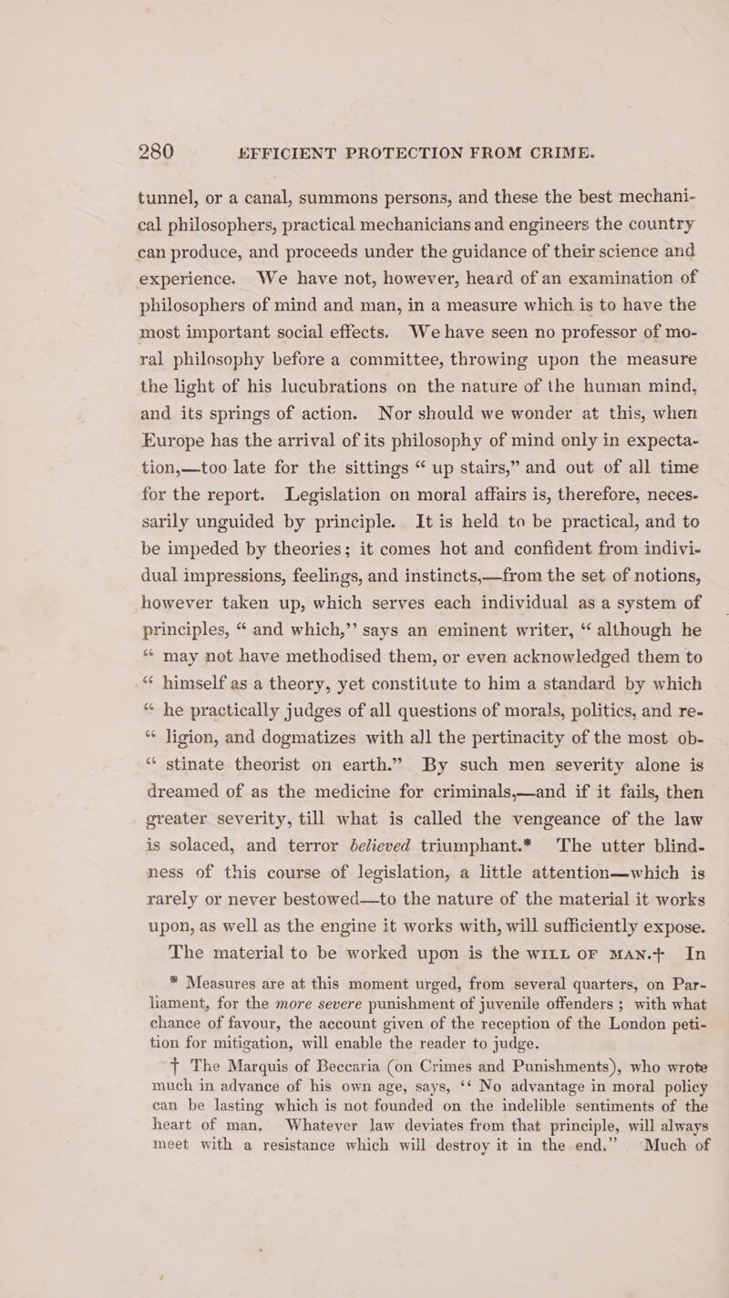 tunnel, or a canal, summons persons, and these the best mechani- cal philosophers, practical mechanicians and engineers the country can produce, and proceeds under the guidance of their science and experience. We have not, however, heard of an examination of philosophers of mind and man, in a measure which is to have the most important social effects. We have seen no professor of mo- ral philosophy before a committee, throwing upon the measure the light of his lucubrations on the nature of the human mind, and its springs of action. Nor should we wonder at this, when Europe has the arrival of its philosophy of mind only in expecta- tion,—too late for the sittings “ up stairs,” and out of all time for the report. Legislation on moral affairs is, therefore, neces- sarily unguided by principle. It is held to be practical, and to be impeded by theories; it comes hot and confident from indivi- dual impressions, feelings, and instincts,—from the set of notions, however taken up, which serves each individual as a system of principles, “ and which,’’ says an eminent writer, ‘ although he ** may not have methodised them, or even acknowledged them to ‘“* himself as a theory, yet constitute to him a standard by which “ he practically judges of all questions of morals, politics, and re- ** Jigion, and dogmatizes with all the pertinacity of the most ob- ** stinate theorist on earth.” By such men severity alone is dreamed of as the medicine for criminals,—and if it fails, then greater severity, till what is called the vengeance of the law is solaced, and terror delieved triumphant.* The utter blind- ness of this course of legislation, a little attention—which is rarely or never bestowed—to the nature of the material it works upon, as well as the engine it works with, will sufficiently expose. The material to be worked upon is the witt ofr Man.+ In * Measures are at this moment urged, from several quarters, on Par- liament, for the more severe punishment of juvenile offenders ; with what chance of favour, the account given of the reception of the London peti- tion for mitigation, will enable the reader to judge. } The Marquis of Beccaria (on Crimes and Punishments), who wrote much in advance of his own age, says, ‘‘ No advantage in moral policy can be lasting which is not founded on the indelible sentiments of the heart of man. Whatever law deviates from that principle, will always meet with a resistance which will destroy it in the end.” Much of