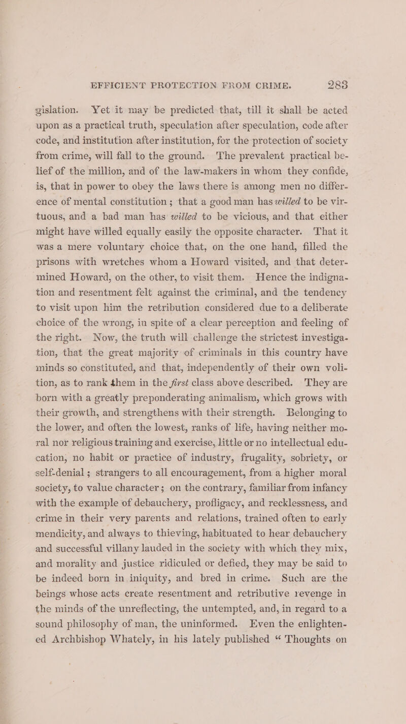 gislation. Yet it may be predicted that, till it shall be acted upon as a practical truth, speculation after speculation, code after code, and institution after institution, for the protection of society from crime, will fall to the ground. The prevalent practical be- lief of the million, and of the law-makers in whom they confide, is, that in power to obey the laws there is among men no differ- ence of mental constitution ; that a good man has willed to be vir- tuous, and a bad man has willed to be vicious, and that either might have willed equally easily the opposite character. ‘That it was a mere voluntary choice that, on the one hand, filled the prisons with wretches whom a Howard visited, and that deter- mined Howard, on the other, to visit them. Hence the indigna- tion and resentment felt against the criminal, and the tendency to visit upon him the retribution considered due to a deliberate choice of the wrong, in spite of a clear perception and feeling of the right. Now, the truth will challenge the strictest investiga- tion, that the great majority of criminals in this country have minds so constituted, and that, independently of their own voli- tion, as to rank them in the first class above described. They are born with a greatly preponderating animalism, which grows with their growth, and strengthens with their strength. Belonging to the lower, and often the lowest, ranks of life, having neither mo- ral nor religious training and exercise, little or no intellectual edu- cation, no habit or practice of industry, frugality, sobriety, or self-denial ; strangers to all encouragement, from a higher moral society, to value character; on the contrary, familiar from infancy with the example of debauchery, profligacy, and recklessness, and _ crime in their very parents and relations, trained often to early mendicity, and always to thieving, habituated to hear debauchery and successful villany lauded in the society with which they mix, and morality and justice ridiculed or defied, they may be said to be indeed born in iniquity, and bred in crime. Such are the beings whose acts create resentment and retributive revenge in the minds of the unreflecting, the untempted, and, in regard toa sound philosophy of man, the uninformed. Even the enlighten- ed Archbishop Whately, in his lately published “ Thoughts on