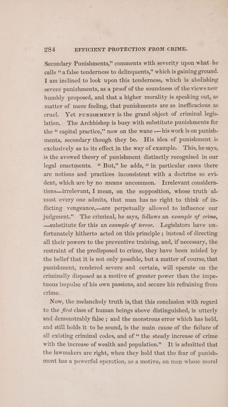 Secondary Punishments,” comments with severity upon what he calls “a false tenderness to delinquents,” which is gaining ground. I am inclined to look upon this tenderness, which is abolishing severe punishments, as a proof of the soundness of the views now humbly proposed, and that a higher morality is speaking out, as matter of mere feeling, that punishments are as inefficacious as cruel. Yet punisHMENT is the grand object of criminal legis- lation. ‘The Archbishop is busy with substitute punishments for the “ capital practice,” now on the wane -—his work is on punish- ments, secondary though they be. His idea of punishment is exclusively as to its effect in the way of example. This, he says, is the avowed theory of punishment distinctly recognised in our legal enactments. “ But,” he adds, “in particular cases there are notions and practices inconsistent with a doctrine so evi- dent, which are by no means uncommon. Irrelevant considera- tions—irrelevant, I mean, on the supposition, whose truth al- most every one admits, that man has no right to think of in- flicting vengeance,—are perpetually allowed to influence our judgment.” The criminal, he says, follows an example of crime, —substitute for this an example of terror. Legislators have un- fortunately hitherto acted on this principle ; instead of directing all their powers to the preventive training, and, if necessary, the restraint of the predisposed to crime, they have been misled by the belief that it is not only possible, but a matter of course, that punishment, rendered severe and certain, will operate on the criminally disposed as a motive of greater power than the impe- tuous impulse of his own passions, and secure his refraining from crime. Now, the melancholy truth is, that this conclusion with regard to the first class of human beings above distinguished, is utterly and demonstrably false ; and the monstrous error which has held, and still holds it to be sound, is the main cause of the failure of all existing criminal codes, and of “ the steady increase of crime with the increase of wealth and population.” It is admitted that the lawmakers are right, when they hold that the fear of punish- ment has a powerful operation, as a motive, on men whose moral