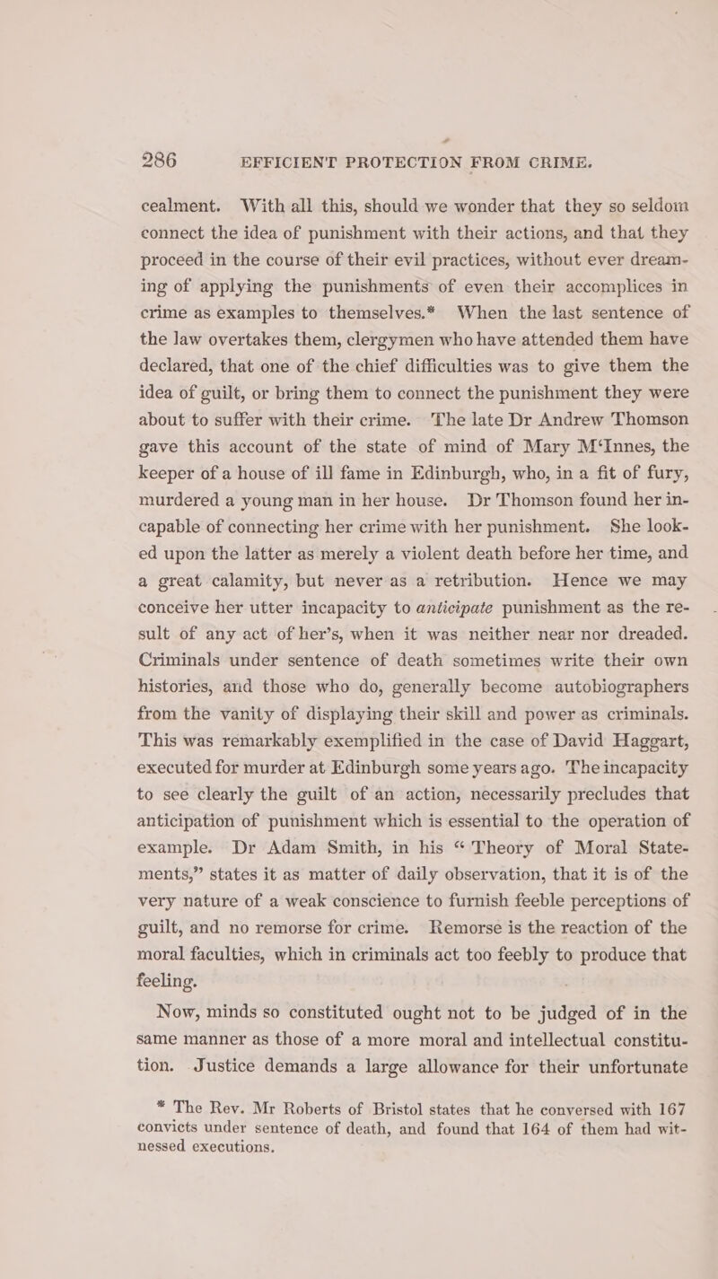 - 286 EFFICIENT PROTECTION FROM CRIME. cealment. With all this, should we wonder that they so seldom connect the idea of punishment with their actions, and that they proceed in the course of their evil practices, without ever dream- ing of applying the punishments of even their accomplices in crime as examples to themselves.* When the last sentence of the law overtakes them, clergymen who have attended them have declared, that one of the chief difficulties was to give them the idea of guilt, or bring them to connect the punishment they were about to suffer with their crime. The late Dr Andrew Thomson gave this account of the state of mind of Mary M‘Innes, the keeper of a house of ill fame in Edinburgh, who, in a fit of fury, murdered a young man in her house. Dr Thomson found her in- capable of connecting her crime with her punishment. She look- ed upon the latter as merely a violent death before her time, and a great calamity, but never as a retribution. Hence we may conceive her utter incapacity to anticipate punishment as the re- sult of any act of her’s, when it was neither near nor dreaded. Criminals under sentence of death sometimes write their own histories, and those who do, generally become autobiographers from the vanity of displaying their skill and power as criminals. This was remarkably exemplified in the case of David Haggart, executed for murder at Edinburgh some years ago. The incapacity to see clearly the guilt of an action, necessarily precludes that anticipation of punishment which is essential to the operation of example. Dr Adam Smith, in his “ Theory of Moral State- ments,” states it as matter of daily observation, that it is of the very nature of a weak conscience to furnish feeble perceptions of guilt, and no remorse for crime. Remorse is the reaction of the moral faculties, which in criminals act too feebly to produce that feeling. Now, minds so constituted ought not to be judged of in the same manner as those of a more moral and intellectual constitu- tion. Justice demands a large allowance for their unfortunate = The Rev. Mr Roberts of Bristol states that he conversed with 167 convicts under sentence of death, and found that 164 of them had wit- nessed executions.