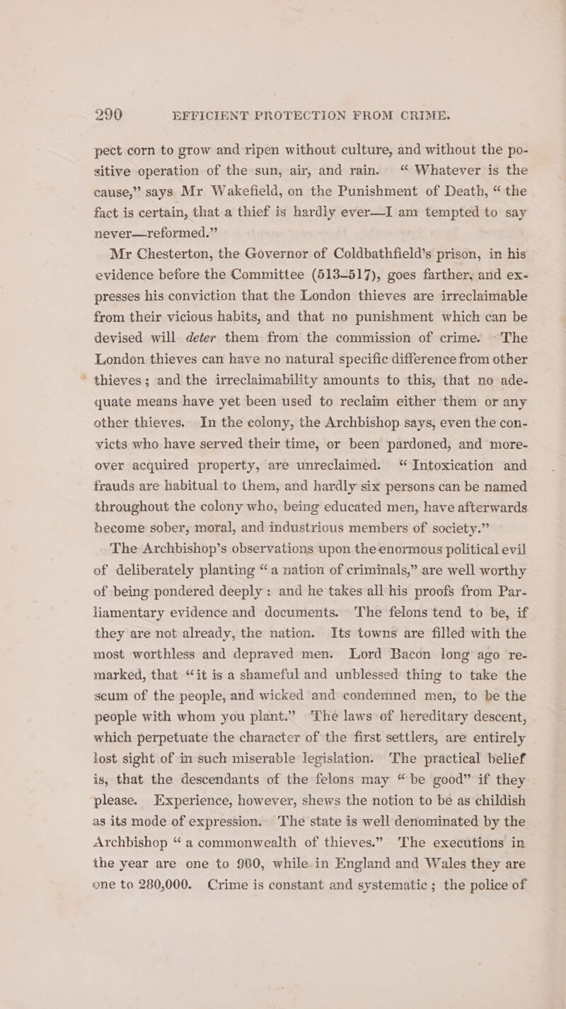 pect corn to grow and ripen without culture, and without the po- sitive eperation of the sun, air, and rain. “ Whatever is the cause,” says Mr Wakefield, on the Punishment of Death, “ the fact is certain, that a thief is hardly ever—I am tempted to say never—reformed.” Mr Chesterton, the Governor of Coldbathfield’s prison, in his evidence before the Committee (513-517), goes farther, and ex- presses his conviction that the London thieves are irreclaimable from their vicious habits, and that no punishment which can be devised will deter them from the commission of crime. ~The London thieves can have no natural specific difference from other * thieves; and the irreclaimability amounts to this, that no ade- quate means have yet been used to reclaim either them or any other thieves. In the colony, the Archbishop says, even the con- victs who have served their time, or been pardoned, and more- over acquired property, are unreclaimed. “ Intoxication and frauds are habitual to them, and hardly six persons can be named throughout the colony who, being educated men, have afterwards become sober, moral, and industrious members of society.” The Archbishop’s observations upon the enormous political evil of deliberately planting “a nation of criminals,” are well worthy of being pondered deeply: and he takes all his proofs from Par- liamentary evidence and decuments. ‘The felons tend to be, if they are not already, the nation. Its towns are filled with the most worthless and depraved men. Lord Bacon long ago re- marked, that “it is a shameful and unblessed thing to take the scum of the people, and wicked and condemned men, to be the people with whom you plant.” ‘The laws of hereditary descent, which perpetuate the character of the first settlers, are entirely lost sight of in such miserable legislation. ‘The practical belief is, that the descendants of the felons may “be good” if they please. Experience, however, shews the notion to be as childish as its mode of expression. The state is well denominated by the Archbishop “a commonwealth of thieves.” ‘The executions in the year are one to 960, while in England and Wales they are one to 280,000. Crime is constant and systematic ; the police of