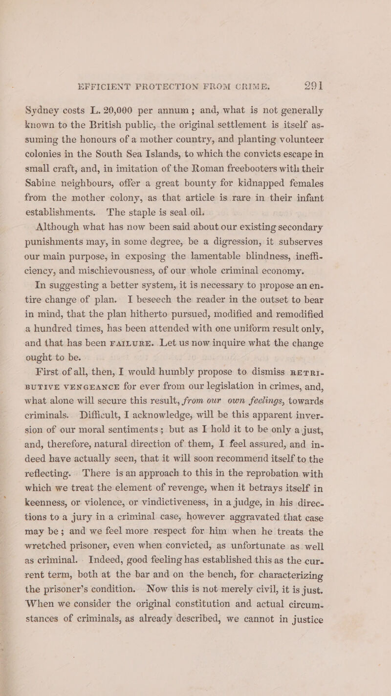 Sydney costs L. 20,000 per annum; and, what is not generally known to the British public,.the original settlement is itself as- suming the honours of a mother country, and planting volunteer colonies in the South Sea Islands, to which the convicts escape in small craft, and, in imitation of the Roman freebooters with their Sabine neighbours, offer a great bounty for kidnapped females from the mother colony, as that article is rare in their infant establishments. The staple is seal oil. Although what has now been said about our existing secondary punishments may, in some degree, be a digression, it subserves our main purpose, in exposing the lamentable blindness, ineffi- ciency, and mischievousness, of our whole criminal economy. In suggesting a better system, it is necessary to propose an en. tire change of plan. J beseech the reader in the outset to bear in mind, that the plan hitherto pursued, modified and remodified a hundred times, has been attended with one uniform result only, and that has been rarLuRE. Let us now inquire what the change ought to be. First of all, then, I would humbly propose to dismiss nerrr- BUTIVE VENGEANCE for ever from our legislation in crimes, and, what alone will secure this result, from our own feelings, towards criminals. Difficult, I acknowledge, will be this apparent inver- sion of our moral sentiments; but as I hold it to be only a just, and, therefore, natural direction of them, I feel assured, and in- deed have actually seen, that it will soon recommend itself to the reflecting. There is an approach to this in the reprobation with which we treat the element of revenge, when it betrays itself in keenness, or violence, or vindictiveness, in a judge, in his direc. tions to a jury in a criminal case, however. aggravated that case may be; and we feel more respect for him when he treats. the wretched prisoner, even when convicted, as unfortunate as. well as criminal. Indeed, good feeling has established this.as the cur. rent term, both at the bar and on the bench, for characterizing the prisoner’s condition. Now this is not merely civil, it is just. ‘When we consider the original constitution and actual circum- stances of criminals, as already described, we cannot in justice