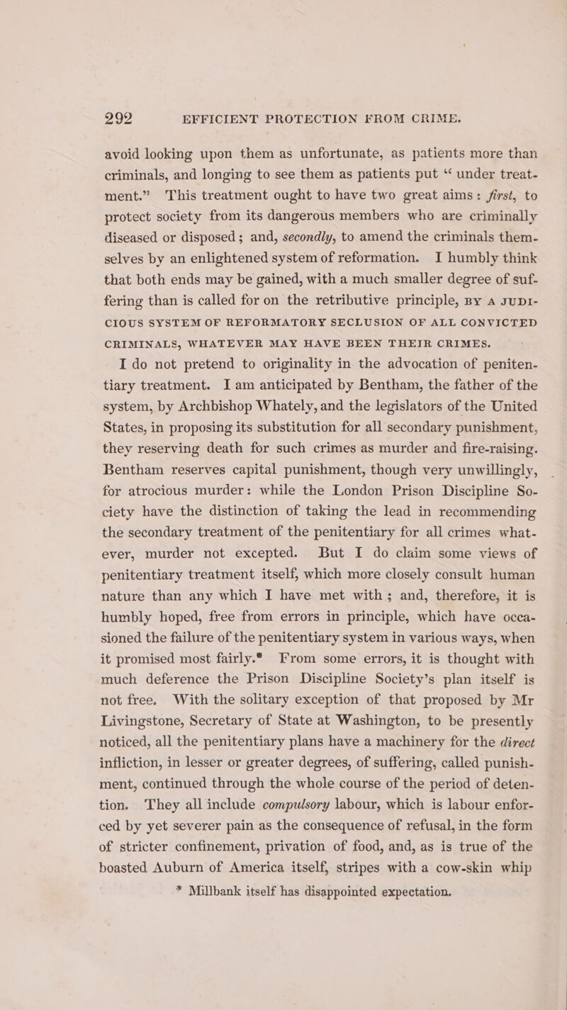 avoid looking upon them as unfortunate, as patients more than criminals, and longing to see them as patients put ‘‘ under treat- ment.” This treatment ought to have two great aims: first, to protect society from its dangerous members who are criminally diseased or disposed; and, secondly, to amend the criminals them- selves by an enlightened system of reformation. I humbly think that both ends may be gained, with a much smaller degree of suf- fering than is called for on the retributive principle, By a supr- CIOUS SYSTEM OF REFORMATORY SECLUSION OF ALL CONVICTED CRIMINALS, WHATEVER MAY HAVE BEEN THEIR CRIMES. I do not pretend to originality in the advocation of peniten- tiary treatment. I am anticipated by Bentham, the father of the system, by Archbishop Whately, and the legislators of the United States, in proposing its substitution for all secondary punishment, they reserving death for such crimes as murder and fire-raising. Bentham reserves capital punishment, though very unwillingly, for atrocious murder: while the London Prison Discipline So- ciety have the distinction of taking the lead in recommending the secondary treatment of the penitentiary for all crimes what- ever, murder not excepted. But I do claim some views of penitentiary treatment itself, which more closely consult human nature than any which I have met with; and, therefore, it is humbly hoped, free from errors in principle, which have occa- sioned the failure of the penitentiary system in various ways, when it promised most fairly.* From some errors, it is thought with much deference the Prison Discipline Society’s plan itself is not free. With the solitary exception of that proposed by Mr Livingstone, Secretary of State at Washington, to be presently noticed, all the penitentiary plans have a machinery for the direct infliction, in lesser or greater degrees, of suffering, called punish- ment, continued through the whole course of the period of deten- tion. They all include compulsory labour, which is labour enfor- ced by yet severer pain as the consequence of refusal, in the form of stricter confinement, privation of food, and, as is true of the boasted Auburn of America itself, stripes with a cow-skin whip * Millbank itself has disappointed expectation.