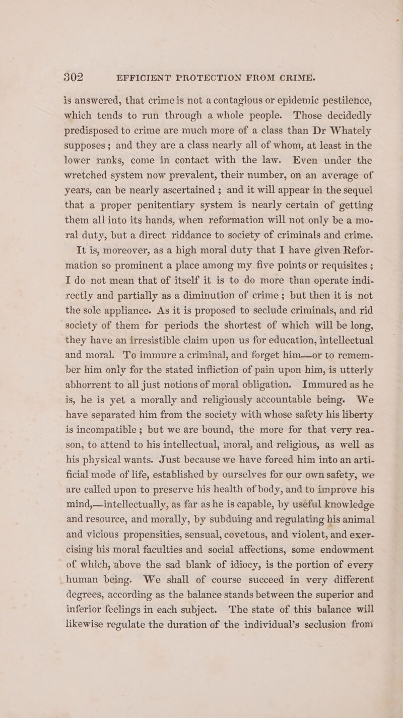 is answered, that crime is not a contagious or epidemic pestilence, which tends to run through a whole people. Those decidedly predisposed to crime are much more of a class than Dr Whately supposes ; and they are a class nearly all of whom, at least in the lower ranks, come in contact with the law. Even under the wretched system now prevalent, their number, on an average of years, can be nearly ascertained ; and it will appear in the sequel that a proper penitentiary system is nearly certain of getting them all into its hands, when reformation will not only be a mo- ral duty, but a direct riddance to society of criminals and crime. It is, moreover, as a high moral duty that I have given Refor- mation so prominent a place among my five points or requisites ; I do not mean that of itself it is to do more than operate indi- rectly and partially as a diminution of crime; but then it is not the sole appliance. As it is proposed to seclude criminals, and rid society of them for periods the shortest of which will be long, they have an irresistible claim upon us for education, intellectual and moral. To immure a criminal, and forget him—or to remem- ber him only for the stated infliction of pain upon him, is utterly abhorrent to all just notions of moral obligation. Immured as he is, he is yet a morally and religiously accountable being. We have separated him from the society with whose safety his liberty is incompatible ; but we are bound, the more for that very rea- son, to attend to his intellectual, moral, and religious, as well as his physical wants. Just because we have forced him into an arti- ficial mode of life, established by ourselves for our own safety, we are called upon to preserve his health of body, and to improve his mind,—intellectually, as far as he is capable, by useful knowledge and resource, and morally, by subduing and regulating his animal and vicious propensities, sensual, covetous, and violent, and exer- cising his moral faculties and social affections, some endowment of which, above the sad blank of idiocy, is the portion of every human being. We shall of course succeed in very different degrees, according as the balance stands between the superior and inferior feelings in each subject. The state of this balance will likewise regulate the duration of the individual’s seclusion from