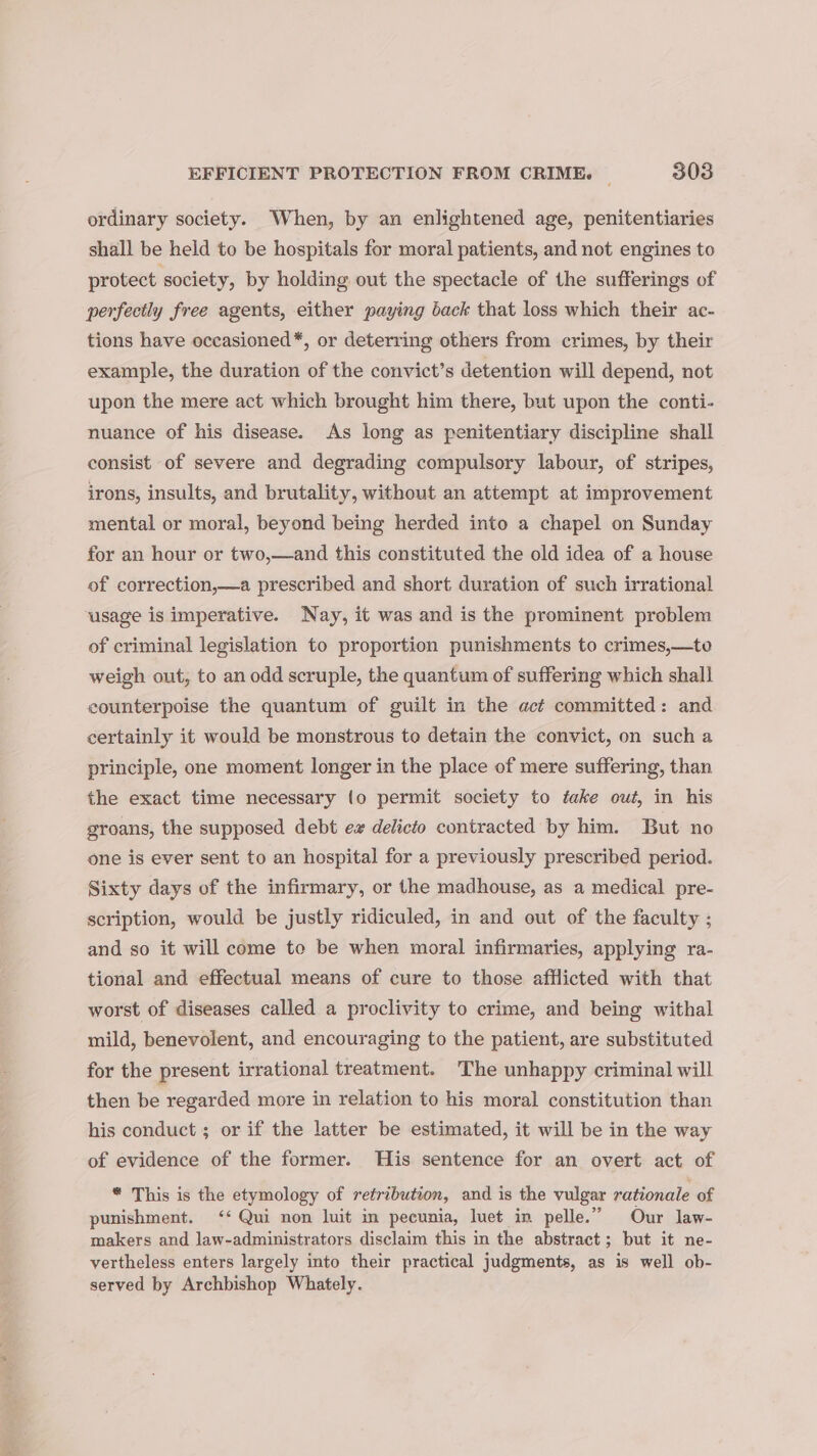 ordinary society. When, by an enlightened age, penitentiaries shall be held to be hospitals for moral patients, and not engines to protect society, by holding out the spectacle of the sufferings of perfectly free agents, either paying back that loss which their ac- tions have occasioned*, or deterring others from crimes, by their example, the duration of the convict’s detention will depend, not upon the mere act which brought him there, but upon the conti- nuance of his disease. As long as penitentiary discipline shall consist of severe and degrading compulsory labour, of stripes, irons, insults, and brutality, without an attempt at improvement mental or moral, beyond being herded into a chapel on Sunday for an hour or two,—and this constituted the old idea of a house of correction,—a prescribed and short duration of such irrational usage is imperative. Nay, it was and is the prominent problem of criminal legislation to proportion punishments to crimes,—to weigh out, to an odd scruple, the quantum of suffering which shall counterpoise the quantum of guilt in the act committed: and certainly it would be monstrous to detain the convict, on such a principle, one moment longer in the place of mere suffering, than the exact time necessary {o permit society to take out, in his groans, the supposed debt ex delicto contracted by him. But no one is ever sent to an hospital for a previously prescribed period. Sixty days of the infirmary, or the madhouse, as a medical pre- scription, would be justly ridiculed, in and out of the faculty ; and so it will come to be when moral infirmaries, applying ra- tional and effectual means of cure to those afflicted with that worst of diseases called a proclivity to crime, and being withal mild, benevolent, and encouraging to the patient, are substituted for the present irrational treatment. The unhappy criminal will then be regarded more in relation to his moral constitution than his conduct ; or if the latter be estimated, it will be in the way of evidence of the former. THis sentence for an overt act of * This is the etymology of retribution, and is the vulgar rationale of punishment. ‘‘ Qui non luit im pecunia, luet in pelle.” Our law- makers and law-administrators disclaim this in the abstract; but it ne- vertheless enters largely into their practical judgments, as is well ob- served by Archbishop Whately.