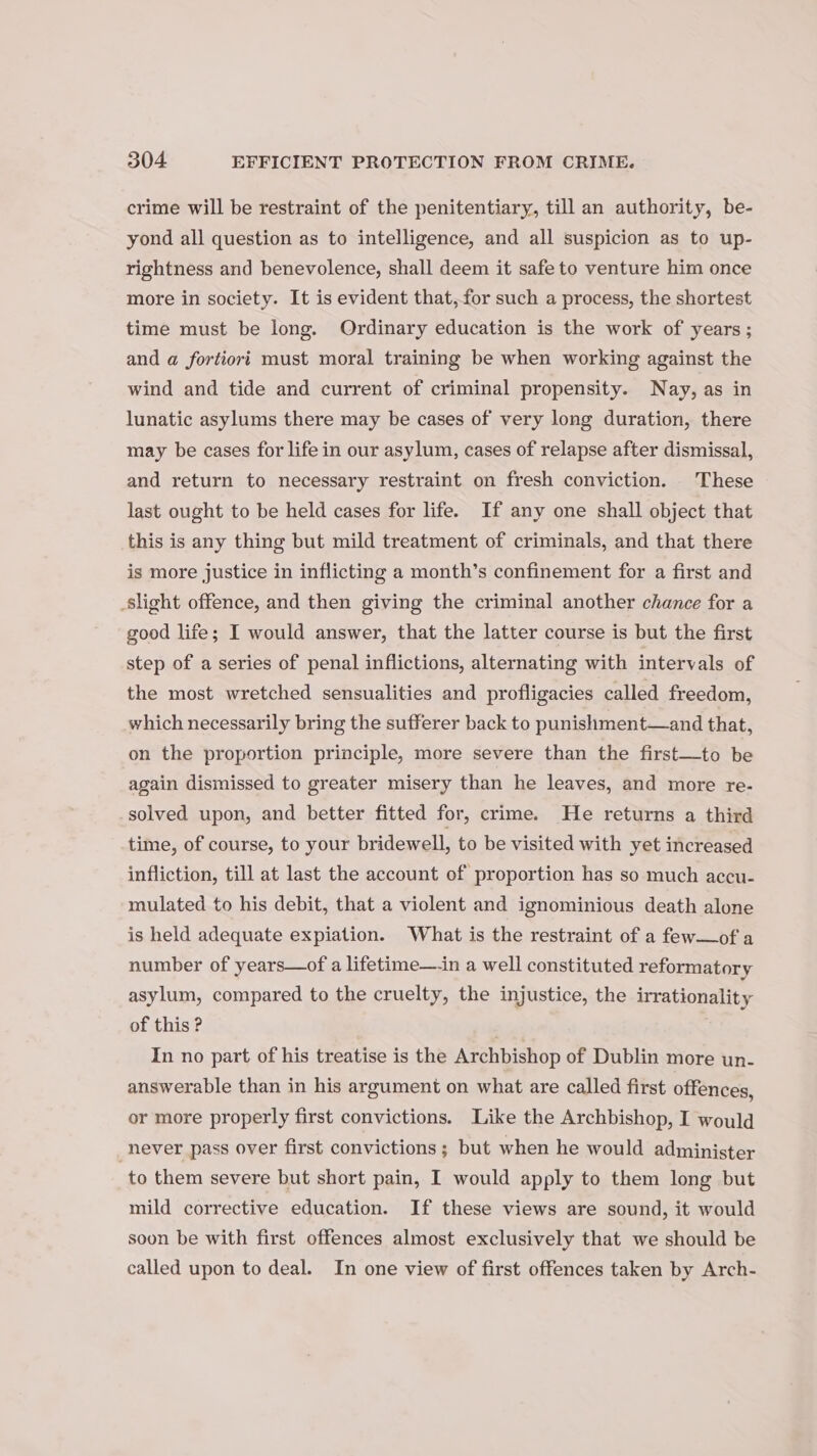 crime will be restraint of the penitentiary, till an authority, be- yond all question as to intelligence, and all suspicion as to up- rightness and benevolence, shall deem it safe to venture him once more in society. It is evident that,for such a process, the shortest time must be long. Ordinary education is the work of years; and a fortiori must moral training be when working against the wind and tide and current of criminal propensity. Nay, as in lunatic asylums there may be cases of very long duration, there may be cases for life in our asylum, cases of relapse after dismissal, and return to necessary restraint on fresh conviction. These last ought to be held cases for life. If any one shall object that this is any thing but mild treatment of criminals, and that there is more justice in inflicting a month’s confinement for a first and slight offence, and then giving the criminal another chance for a good life; I would answer, that the latter course is but the first step of a series of penal inflictions, alternating with intervals of the most wretched sensualities and profligacies called freedom, which necessarily bring the sufferer back to punishment—and that, on the proportion principle, more severe than the first—to be again dismissed to greater misery than he leaves, and more re- solved upon, and better fitted for, crime. He returns a third time, of course, to your bridewell, to be visited with yet increased infliction, till at last the account of proportion has so much accu- mulated to his debit, that a violent and ignominious death alone is held adequate expiation. What is the restraint of a few—of a number of years—of a lifetime—-in a well constituted reformatory asylum, compared to the cruelty, the injustice, the irrationality of this ? | In no part of his treatise is the Archbishop of Dublin more un- answerable than in his argument on what are called first offences, or more properly first convictions. Like the Archbishop, I would never pass over first convictions; but when he would administer to them severe but short pain, I would apply to them long but mild corrective education. If these views are sound, it would soon be with first offences almost exclusively that we should be called upon to deal. In one view of first offences taken by Arch-