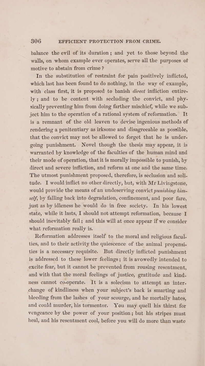 balance the evil of its duration; and yet to those beyond the walls, on whom example ever operates, serve all the purposes of motive to abstain from crime ? In the substitution of restraint for pain positively inflicted, which last has been found to do nothing, in the way of example, with class first, it is proposed to banish direct infliction entire- ly; and to be content with secluding the convict, and phy- sically preventing him from doing farther mischief, while we sub- ject him to the operation of a rational system of reformation. It is a remnant of the old leaven to devise ingenious methods of rendering a penitentiary as irksome and disagreeable as possible, that the convict may not be allowed to forget that he is under- going punishment. Novel though the thesis may appear, it is warranted by knowledge of the faculties of the human mind and their mode of operation, that it is morally impossible to punish, by direct and severe infliction, and reform at one and the same time. The utmost punishment proposed, therefore, is seclusion and soli- tude. I would inflict no other directly, but, with Mr Livingstone, would provide the means of an undeserving convict punishing him- self, by falling back into degradation, confinement, and poor fare, just as by idleness he would do in free society. In his lowest state, while it lasts, I should not attempt reformation, because I should inevitably fail; and this will at once appear if we consider what reformation really is. Reformation addresses itself to the moral and religious facul- ties, and to their activity the quiescence of the animal propensi- ties is a necessary requisite. But directly inflicted punishment is addressed to these lower feelings; it is avowedly intended to excite fear, but it cannot be prevented from rousing resentment, and with that the moral feelings of justice, gratitude and kind- ness cannot co-operate. It is a solecism to attempt an inter- change of kindliness when your subject’s back is smarting and bleeding from the lashes of your scourge, and he mortally hates, and could murder, his tormentor. You may quell his thirst for vengeance by the power of your position; but his stripes must heal, and his resentment cool, before you will do more than waste