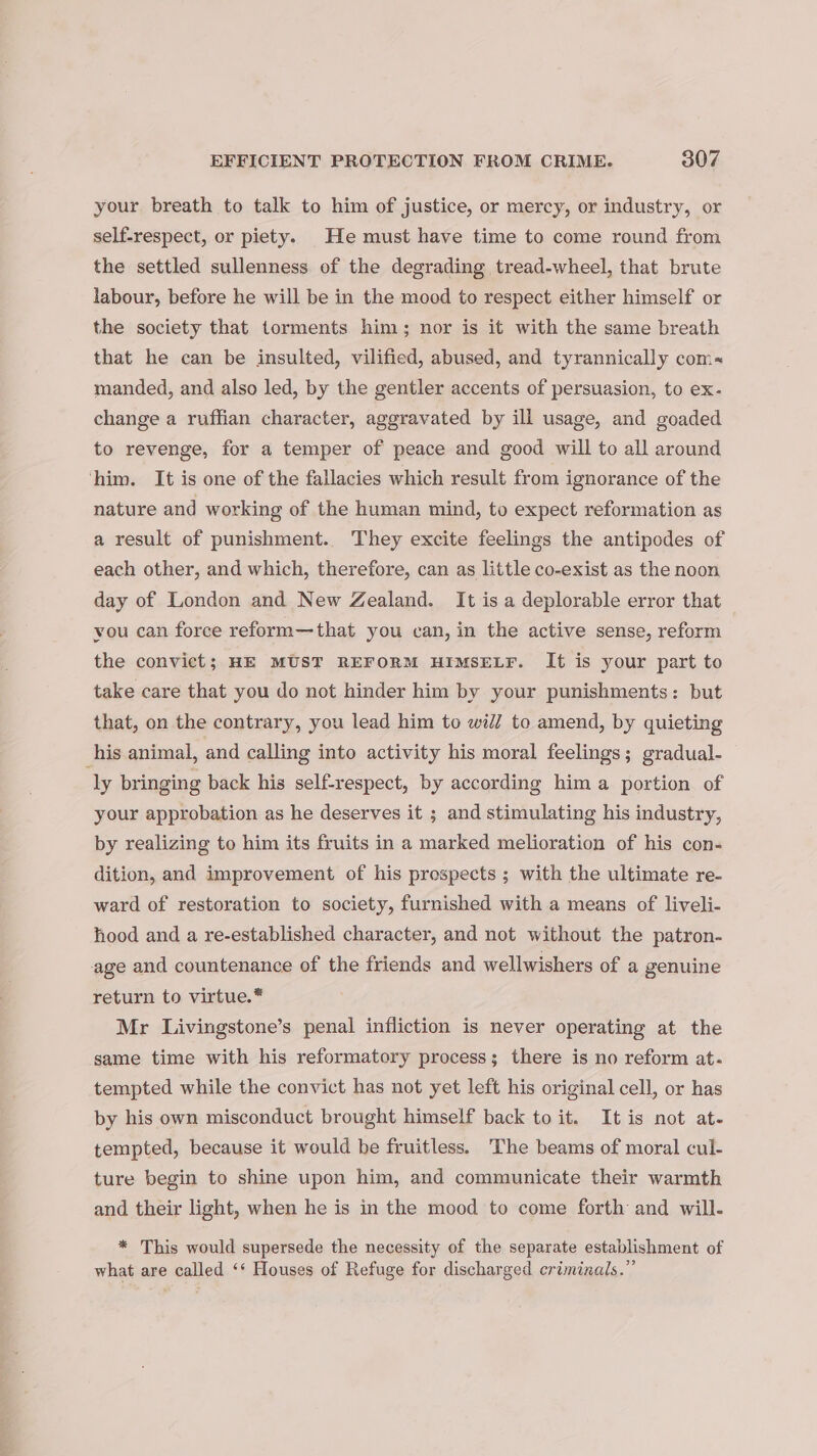 your breath to talk to him of justice, or mercy, or industry, or self-respect, or piety. He must have time to come round from the settled sullenness of the degrading tread-wheel, that brute labour, before he will be in the mood to respect either himself or the society that torments him; nor is it with the same breath that he can be insulted, vilified, abused, and tyrannically com~« manded, and also led, by the gentler accents of persuasion, to ex- change a ruffian character, aggravated by ill usage, and goaded to revenge, for a temper of peace and good will to all around him. It is one of the fallacies which result from ignorance of the nature and working of the human mind, to expect reformation as a result of punishment. They excite feelings the antipodes of each other, and which, therefore, can as little co-exist as the noon day of London and New Zealand. It is a deplorable error that vou can force reform—that you can, in the active sense, reform the convict; HE MUST REFORM HIMSELF. It is your part to take care that you do not hinder him by your punishments: but that, on the contrary, you lead him to wii/ to amend, by quieting his animal, and calling into activity his moral feelings; gradual- ly bringing back his self-respect, by according him a portion of your approbation as he deserves it ; and stimulating his industry, by realizing to him its fruits in a marked melioration of his con- dition, and improvement of his prospects ; with the ultimate re- ward of restoration to society, furnished with a means of liveli- hood and a re-established character, and not without the patron- age and countenance of the friends and wellwishers of a genuine return to virtue.* Mr Livingstone’s penal infliction is never operating at the same time with his reformatory process; there is no reform at- tempted while the convict has not yet left his original cell, or has by his own misconduct brought himself back to it. It is not at- tempted, because it would be fruitless. The beams of moral cul- ture begin to shine upon him, and communicate their warmth and their light, when he is in the mood to come forth and will- * This would supersede the necessity of the separate establishment of what are called ‘* Houses of Refuge for discharged criminals.”