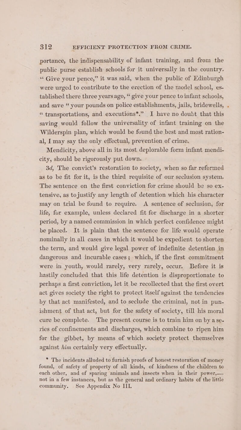 portance, the indispensability of infant training, and from the public purse establish schools for it universally in the country. ‘¢ Give your pence,” it was said, when the public of Edinburgh were urged to contribute to the erection of the model school, es- tablished there three years ago, “ give your pence to infant schools, and save “ your pounds on police establishments, jails, bridewells, “ transportations, and executions*.” I have no doubt that this saving would follow the universality of infant training on the Wilderspin plan, which would be found the best and most ration- al, I may say the only effectual, prevention of crime. Mendicity, above all in its most. deplorable form infant mendi- city, should be rigorously put down. 3d, The convict’s restoration to society, when so far reformed as to be fit for it, is the third requisite of our seclusion system. The sentence on the first conviction for crime should be so ex- tensive, as tojustify any length of detention which his character may on trial be found to require. A sentence of seclusion, for life, for example, unless declared fit for discharge in a shorter period, by a named commission in which perfect confidence might be placed. It is plain that the sentence for life would operate nominally in all cases in which it would be expedient to shorten the term, and would give legal power of indefinite detention in dangerous and incurable cases; which, if the first commitment were in youth, would rarely, very rarely, occur. Before it is hastily concluded that this life detention is disproportionate to perhaps a first conviction, let it be recollected that the first overt act gives society the right to protect itself against the tendencies by that act manifested, and to seclude the criminal, not in pun- ishment of that act, but for the safety of society, till his moral cure be complete. The present course is to train him on by ase- ries of confinements and discharges, which combine to ripen him for the gibbet, by means of which society protect themselves against him certainly very effectually. * The incidents alluded to furnish proofs of honest restoration of money found, of safety of property of all kinds, of kindness of the children to each other, and of sparing animals and insects when in their power,— not in a few instances, but as the general and ordinary habits of the little community. See Appendix No III. *