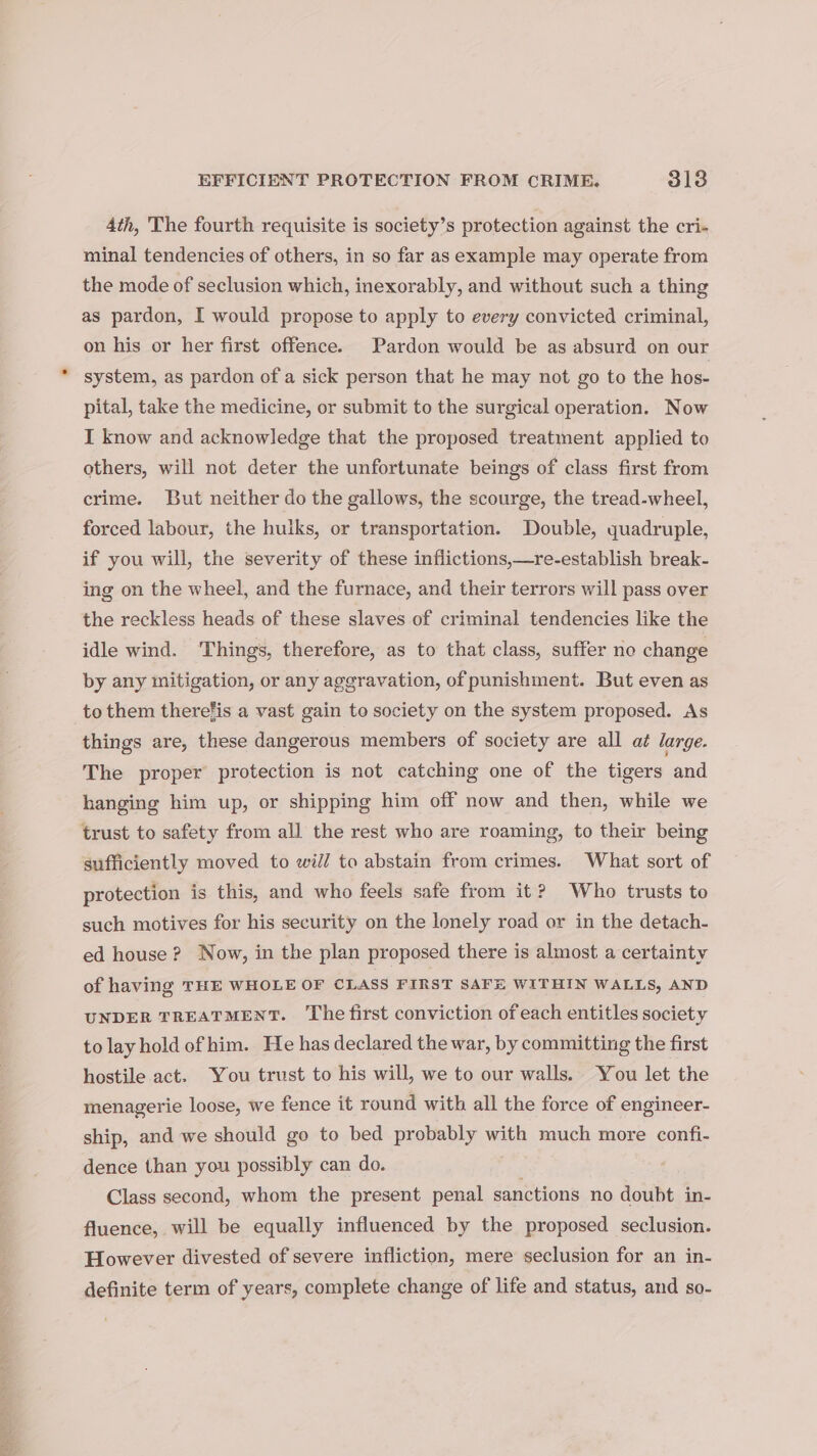 Ath, The fourth requisite is society’s protection against the cri- minal tendencies of others, in so far as example may operate from the mode of seclusion which, inexorably, and without such a thing as pardon, I would propose to apply to every convicted criminal, on his or her first offence. Pardon would be as absurd on our system, as pardon of a sick person that he may not go to the hos- pital, take the medicine, or submit to the surgical operation. Now I know and acknowledge that the proposed treatment applied to others, will not deter the unfortunate beings of class first from crime. But neither do the gallows, the scourge, the tread-wheel, forced labour, the huiks, or transportation. Double, quadruple, if you will, the severity of these inflictions,—re-establish break- ing on the wheel, and the furnace, and their terrors will pass over the reckless heads of these slaves of criminal tendencies like the idle wind. Things, therefore, as to that class, suffer no change by any mitigation, or any aggravation, of punishment. But even as to them therefis a vast gain to society on the system proposed. As things are, these dangerous members of society are all at large. The proper protection is not catching one of the tigers and hanging him up, or shipping him off now and then, while we trust to safety from all the rest who are roaming, to their being sufficiently moved to will to abstain from crimes. What sort of protection is this, and who feels safe from it? Who trusts to such motives for his security on the lonely road or in the detach- ed house ? Now, in the plan proposed there is almost a certainty of having THE WHOLE OF CLASS FIRST SAFE WITHIN WALLS, AND UNDER TREATMENT. The first conviction of each entitles society to lay hold ofhim. He has declared the war, by committing the first hostile act. You trust to his will, we to our walls. You let the menagerie loose, we fence it round with all the force of engineer- ship, and we should go to bed probably with much more confi- dence than you possibly can do. Class second, whom the present penal sanctions no doubt in- fluence, will be equally influenced by the proposed seclusion. However divested of severe infliction, mere seclusion for an in- definite term of years, complete change of life and status, and so-