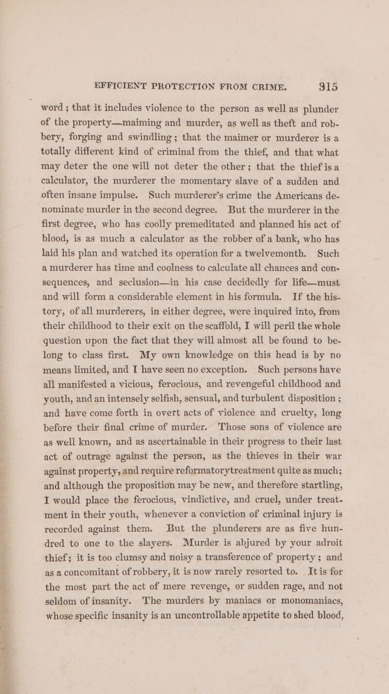 word ; that it includes violence to the person as well as plunder of the property—maiming and murder, as well as theft and rob- bery, forging and swindling; that the maimer or murderer is a totally different kind of criminal from the thief, and that what may deter the one will not deter the other; that the thief isa calculator, the murderer the momentary slave of a sudden and often insane impulse. Such murderer’s crime the Americans de- nominate murder in the second degree. But the murderer in the first degree, who has coolly premeditated and planned his act of blood, is as much a calculator as the robber of a bank, who has laid his plan and watched its operation for a twelvemonth. Such a murderer has time and coolness to calculate all chances and con- sequences, and seclusion—in his case decidedly for life—must and will form a considerable element in his formula. If the his- tory, of all murderers, in either degree, were inquired into, from their childhood to their exit on the scaffold, I will peril the whole question upon the fact that they will almost all be found to be- long to class first. My own knowledge on this head is by no means limited, and I have seen no exception. Such persons have all manifested a vicious, ferocious, and revengeful childhood and youth, and an intensely selfish, sensual, and turbulent disposition ; and have come forth in overt acts of violence and cruelty, long before their final crime of murder. Those sons of violence are as well known, and as ascertainable in their progress to their last act of outrage against the person, as the thieves in their war against property, and require reformatorytreatment quite as much; and although the proposition may be new, and therefore startling, I would place the ferocious, vindictive, and cruel, under treat- ment in their youth, whenever a conviction of criminal injury is recorded against them. But the plunderers are as five hun- dred to one to the slayers. Murder is abjured by your adroit thief; it is too clumsy and noisy a transference of property; and as a concomitant of robbery, it is now rarely resorted to. _ It is for the most part the act of mere revenge, or sudden rage, and not seldom of insanity. The murders by maniacs or monomaniacs, whose specific insanity is an uncontrollable appetite to shed blood,