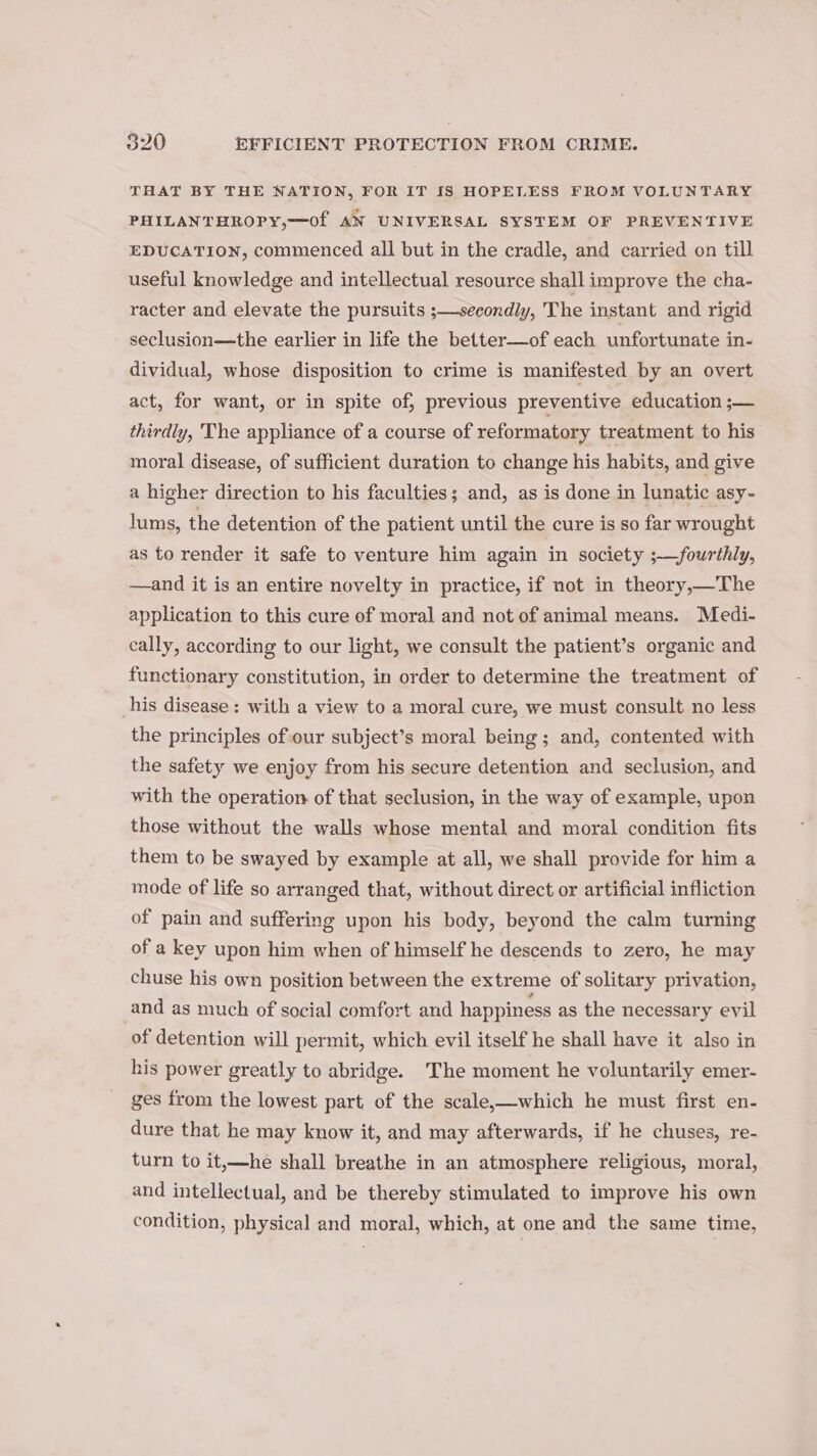 THAT BY THE NATION, FOR IT IS HOPELESS FROM VOLUNTARY PHILANTHROPY,—Of AN UNIVERSAL SYSTEM OF PREVENTIVE EDUCATION, commenced all but in the cradle, and carried on till useful knowledge and intellectual resource shall improve the cha- racter and elevate the pursuits ;—secondly, The instant and rigid seclusion—the earlier in life the better—of each unfortunate in- dividual, whose disposition to crime is manifested by an overt act, for want, or in spite of, previous preventive education ;— thirdly, The appliance of a course of reformatory treatment to his moral disease, of sufficient duration to change his habits, and give a higher direction to his faculties; and, as is done in lunatic asy- lums, the detention of the patient until the cure is so far wrought as to render it safe to venture him again in society ;—fourthly, —and it is an entire novelty in practice, if not in theory,—The application to this cure of moral and not of animal means. Medi- cally, according to our light, we consult the patient’s organic and functionary constitution, in order to determine the treatment of his disease: with a view to a moral cure, we must consult no less the principles of our subject’s moral being; and, contented with the safety we enjoy from his secure detention and seclusion, and with the operation of that seclusion, in the way of example, upon those without the walls whose mental and moral condition fits them to be swayed by example at all, we shall provide for him a mode of life so arranged that, without direct or artificial infliction of pain and suffering upon his body, beyond the calm turning of a key upon him when of himself he descends to zero, he may chuse his own position between the extreme of solitary privation, and as much of social comfort and happiness as the necessary evil of detention will permit, which evil itself he shall have it also in his power greatly to abridge. The moment he voluntarily emer- ges from the lowest part of the scale,—which he must first en- dure that he may know it, and may afterwards, if he chuses, re- turn to it,—he shall breathe in an atmosphere religious, moral, and intellectual, and be thereby stimulated to improve his own condition, physical and moral, which, at one and the same time,