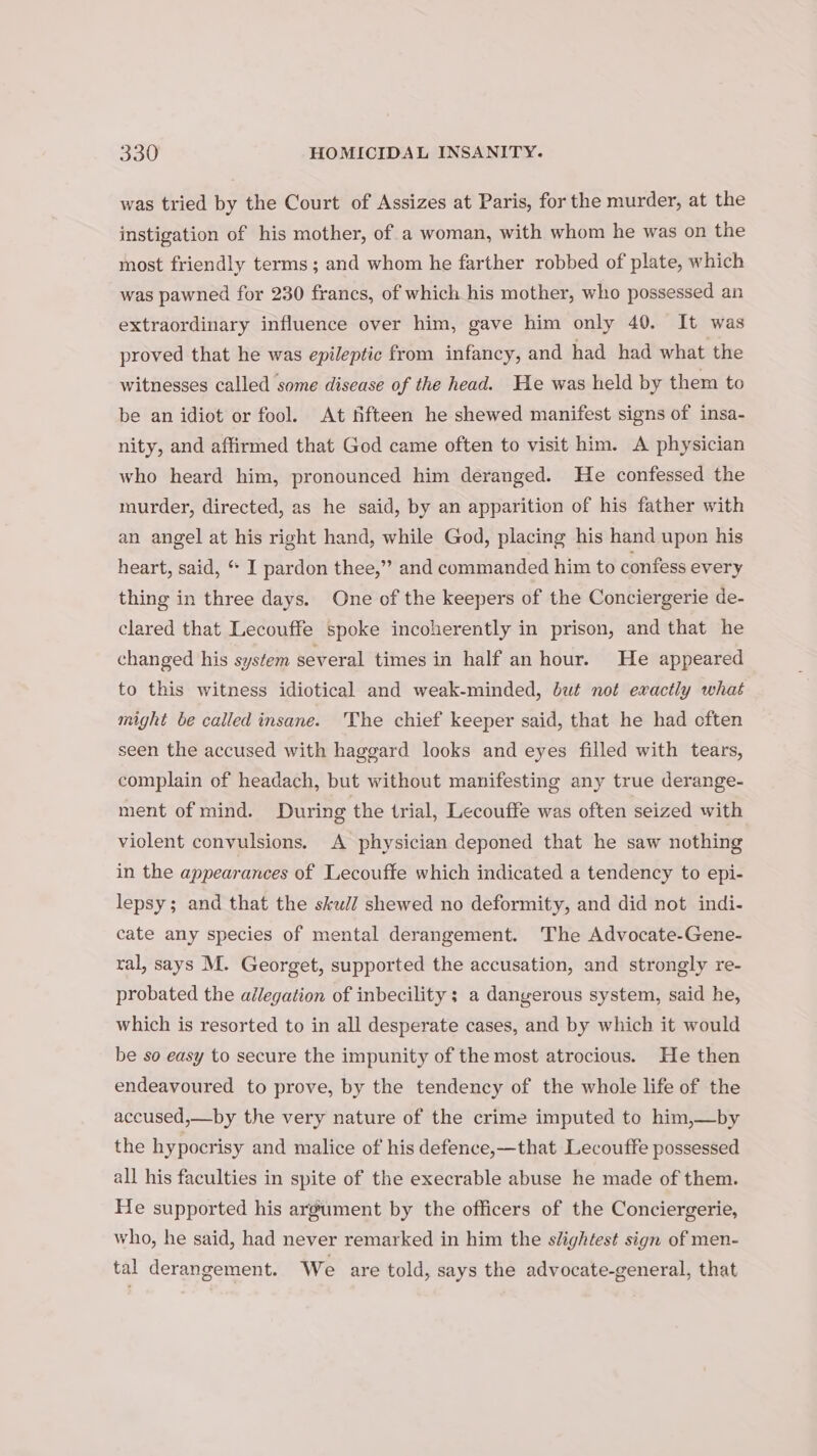 was tried by the Court of Assizes at Paris, for the murder, at the instigation of his mother, of a woman, with whom he was on the most friendly terms; and whom he farther robbed of plate, which was pawned for 230 francs, of which his mother, who possessed an extraordinary influence over him, gave him only 40. It was proved that he was epileptic from infancy, and had had what the witnesses called ‘some disease of the head. He was held by them to be an idiot or fool. At fifteen he shewed manifest signs of insa- nity, and affirmed that God came often to visit him. A physician who heard him, pronounced him deranged. He confessed the murder, directed, as he said, by an apparition of his father with an angel at his right hand, while God, placing his hand upon his heart, said, * I pardon thee,” and commanded him to confess every thing in three days. One of the keepers of the Conciergerie de- clared that Lecouffe spoke incoherently in prison, and that he changed his system several times in half an hour. He appeared to this witness idiotical and weak-minded, but not exactly what might be called insane. The chief keeper said, that he had often seen the accused with haggard looks and eyes filled with tears, complain of headach, but without manifesting any true derange- ment of mind. During the trial, Lecouffe was often seized with violent convulsions. A physician deponed that he saw nothing in the appearances of Lecouffe which indicated a tendency to epi- lepsy; and that the skwl/ shewed no deformity, and did not indi- cate any species of mental derangement. The Advocate-Gene- ral, says M. Georget, supported the accusation, and strongly re- probated the adlegation of inbecility ; a dangerous system, said he, which is resorted to in all desperate cases, and by which it would be so easy to secure the impunity of the most atrocious. He then endeavoured to prove, by the tendency of the whole life of the accused,—by the very nature of the crime imputed to him,—by the hypocrisy and malice of his defence,—that Lecouffe possessed all his faculties in spite of the execrable abuse he made of them. He supported his argument by the officers of the Conciergerie, who, he said, had never remarked in him the slightest sign of men- tal derangement. We are told, says the advocate-general, that