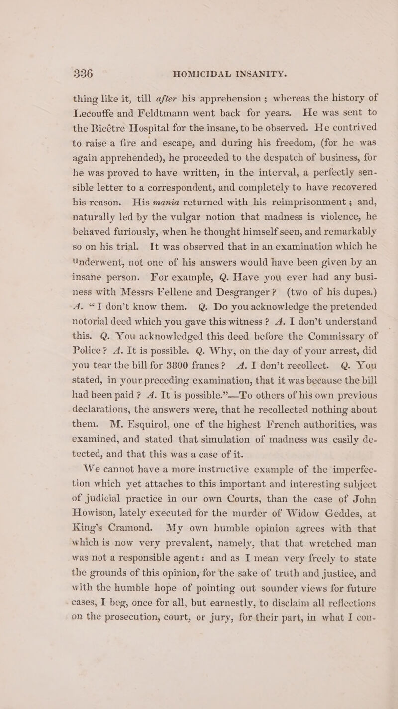 thing like it, till after his apprehension ; whereas the history of Lecouffe and Feldtmann went back for years. He was sent to the Bicétre Hospital for the insane, to be observed. He contrived to raise a fire and escape, and during his freedom, (for he was again apprehended), he proceeded to the despatch of business, for he was proved to have written, in the interval, a perfectly sen- sible letter to a correspondent, and completely to have recovered his reason. His mania returned with his reimprisonment ; and, naturally led by the vulgar notion that madness is violence, he behaved furiously, when he thought himself seen, and remarkably so on his trial. It was observed that in an examination which he Underwent, not one of his answers would have been given by an insane person. For example, Q. Have you ever had any busi- ness with Messrs Fellene and Desgranger? (two of his dupes.) A. “T don’t know them. @. Do you acknowledge the pretended notorial deed which you gave this witness ? 4. I don’t understand this. @. You acknowledged this deed before the Commissary of Police? 4. It is possible. Q. Why, on the day of your arrest, did you tear the bill for 3800 francs? A. I don’t recollect. Q. You stated, in your preceding examination, that it was because the bill had been paid ? A. It is possible.”—To others of his own previous declarations, the answers were, that he recollected nothing about them. M. Esquirol, one of the highest French authorities, was examined, and stated that simulation of madness was easily de- tected, and that this was a case of it. We cannot have a more instructive example of the imperfec- tion which yet attaches to this important and interesting subject of judicial practice in our own Courts, than the case of John Howison, lately executed for the murder of Widow Geddes, at King’s Cramond. My own humble opinion agrees with that which is now very prevalent, namely, that that wretched man was not a responsible agent: and as I mean very freely to state the grounds of this opinion, for the sake of truth and justice, and with the humble hope of pointing out sounder views for future cases, I beg, once for all, but earnestly, to disclaim all reflections on the prosecution, court, or jury, for their part, in what I con-