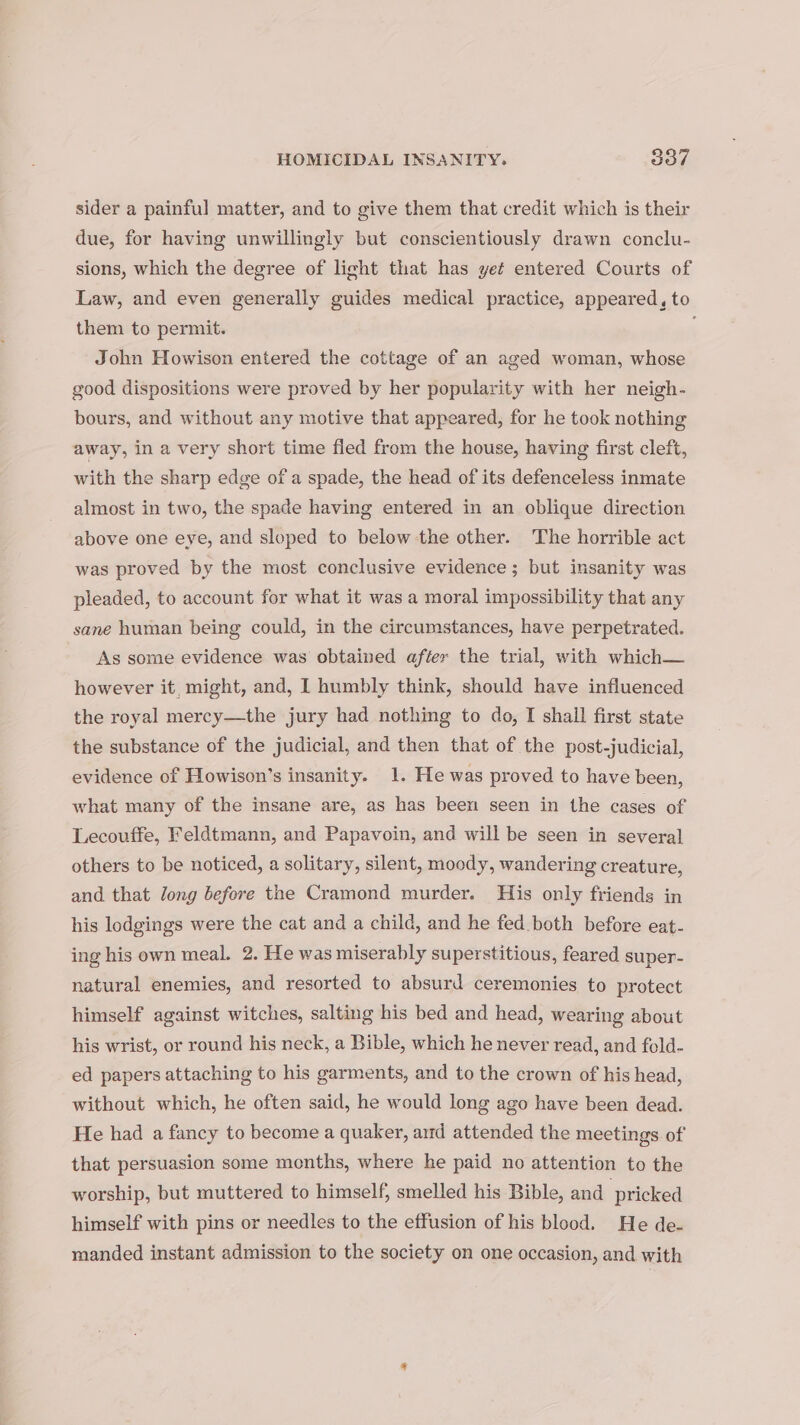 sider a painful matter, and to give them that credit which is their due, for having unwillingly but conscientiously drawn conclu- sions, which the degree of light that has yet entered Courts of Law, and even generally guides medical practice, appeared, to them to permit. John Howison entered the cottage of an aged woman, whose good dispositions were proved by her popularity with her neigh- bours, and without any motive that appeared, for he took nothing away, in a very short time fled from the house, having first cleft, with the sharp edge of a spade, the head of its defenceless inmate almost in two, the spade having entered in an oblique direction above one eye, and sloped to below the other. The horrible act was proved by the most conclusive evidence; but insanity was pleaded, to account for what it was a moral impossibility that any sane human being could, in the circumstances, have perpetrated. As some evidence was obtained after the trial, with which— however it, might, and, I humbly think, should have influenced the royal mercy—the jury had nothing to do, I shall first state the substance of the judicial, and then that of the post-judicial, evidence of Howison’s insanity. 1. He was proved to have been, what many of the insane are, as has been seen in the cases of Lecouffe, Feldtmann, and Papavoin, and will be seen in several others to be noticed, a solitary, silent, moody, wandering creature, and. that long before the Cramond murder. His only friends in his lodgings were the cat and a child, and he fed both before eat- ing his own meal. 2. He was miserably superstitious, feared super- natural enemies, and resorted to absurd ceremonies to protect himself against witches, salting his bed and head, wearing about his wrist, or round his neck, a Bible, which he never read, and fold- ed papers attaching to his garments, and to the crown of his head, without which, he often said, he would long ago have been dead. He had a fancy to become a quaker, ard attended the meetings of that persuasion some months, where he paid no attention to the worship, but muttered to himself, smelled his Bible, and pricked himself with pins or needles to the effusion of his blood. He de- manded instant admission to the society on one occasion, and with