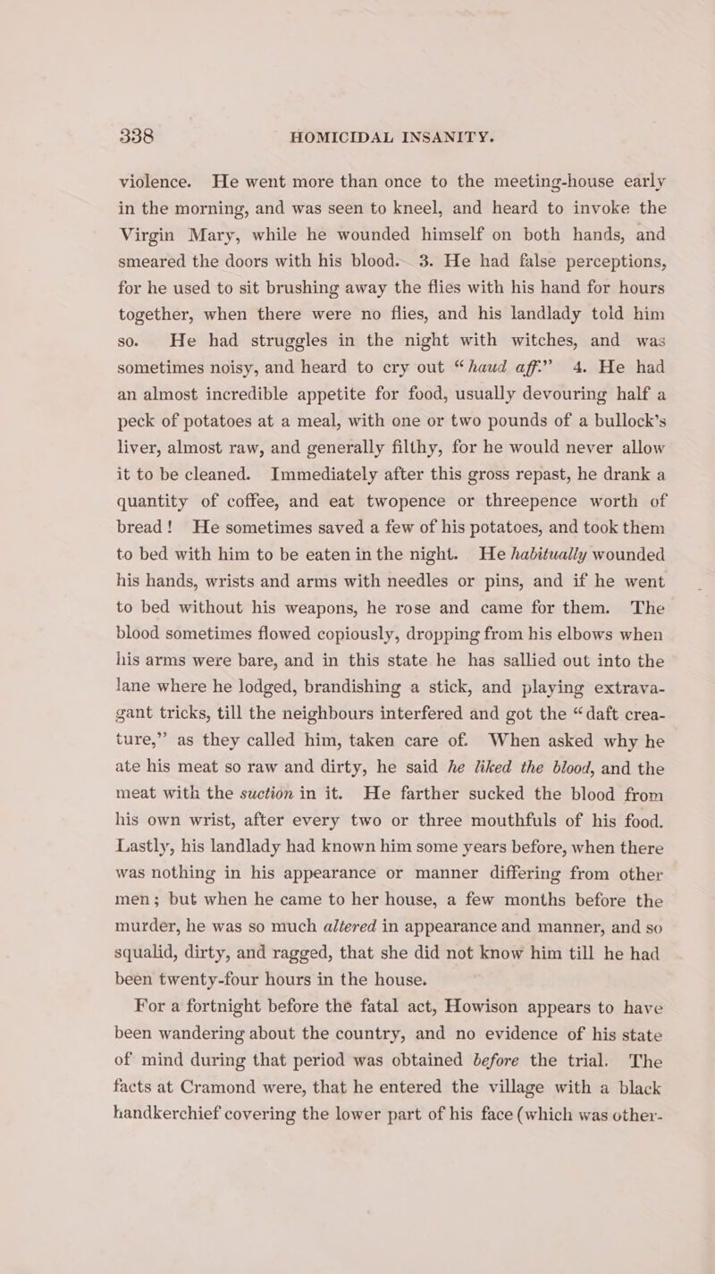 violence. He went more than once to the meeting-house early in the morning, and was seen to kneel, and heard to invoke the Virgin Mary, while he wounded himself on both hands, and smeared the doors with his blood... 3. He had false perceptions, for he used to sit brushing away the flies with his hand for hours together, when there were no flies, and his landlady told him so. He had struggles in the night with witches, and was sometimes noisy, and heard to cry out “haud aff’ 4. He had an almost incredible appetite for food, usually devouring half a peck of potatoes at a meal, with one or two pounds of a bullock’s liver, almost raw, and generally filthy, for he would never allow it to be cleaned. Immediately after this gross repast, he drank a quantity of coffee, and eat twopence or threepence worth of bread! He sometimes saved a few of his potatoes, and took them to bed with him to be eaten inthe night. He habitually wounded his hands, wrists and arms with needles or pins, and if he went to bed without his weapons, he rose and came for them. The blood sometimes flowed copiously, dropping from his elbows when his arms were bare, and in this state he has sallied out into the lane where he lodged, brandishing a stick, and playing extrava- gant tricks, till the neighbours interfered and got the “daft crea- 99 ture,”’ as they called him, taken care of. When asked why he ate his meat so raw and dirty, he said he liked the blood, and the meat with the suction in it. He farther sucked the blood from his own wrist, after every two or three mouthfuls of his food. Lastly, his landlady had known him some years before, when there was nothing in his appearance or manner differing from other men; but when he came to her house, a few months before the murder, he was so much altered in appearance and manner, and so squalid, dirty, and ragged, that she did not know him till he had been twenty-four hours in the house. For a fortnight before the fatal act, Howison appears to have been wandering about the country, and no evidence of his state of mind during that period was obtained before the trial. The facts at Cramond were, that he entered the village with a black handkerchief covering the lower part of his face (which was other-