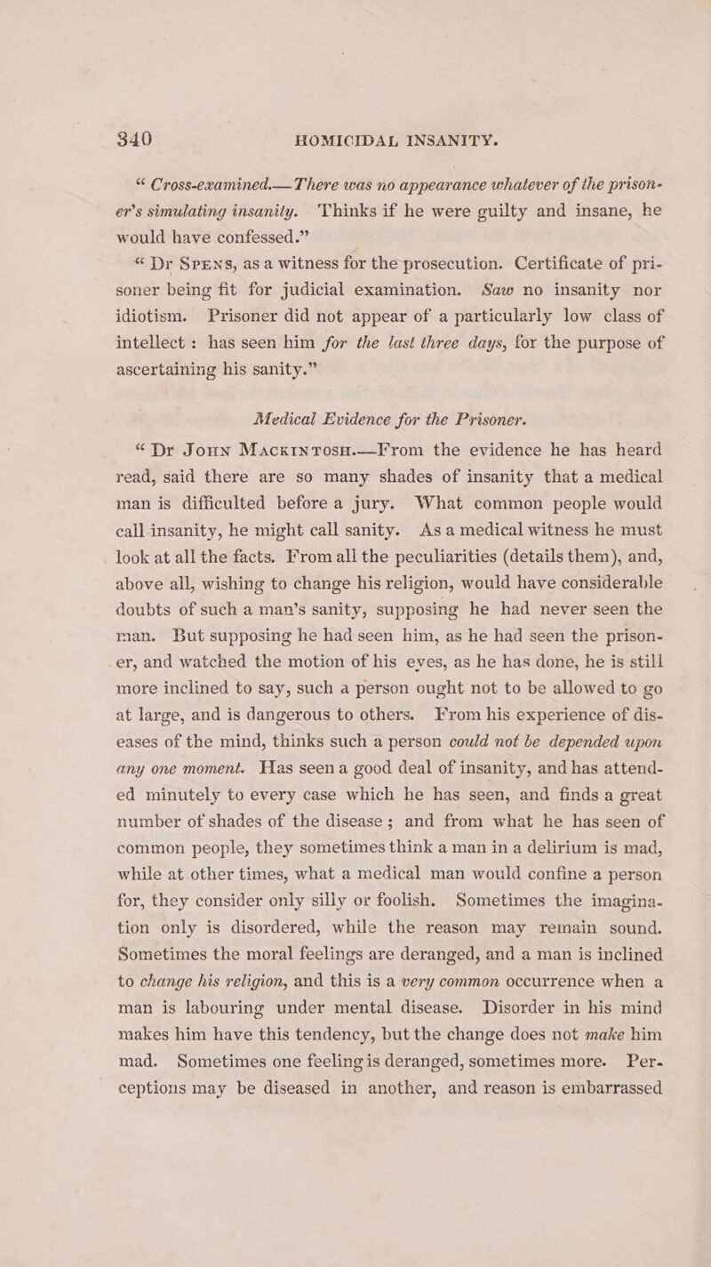 “ Cross-examined.— There was no appearance whatever of the prison- er’s simulating insanity. Thinks if he were guilty and insane, he would have confessed.” “ Dr SpEens, as a witness for the prosecution. Certificate of pri- soner being fit for judicial examination. Saw no insanity nor idiotism. Prisoner did not appear of a particularly low class of intellect : has seen him for the last three days, for the purpose of ascertaining his sanity.” Medical Evidence for the Prisoner. “Dr Jonn Macxrtntosu.—F rom the evidence he has heard read, said there are so many shades of insanity that a medical man is difficulted before a jury. What common people would call insanity, he might call sanity. Asa medical witness he must look at all the facts. From all the peculiarities (details them), and, above all, wishing to change his religion, would have considerable doubts of such a man’s sanity, supposing he had never seen the man. But supposing he had seen him, as he had seen the prison- er, and watched the motion of his eves, as he has done, he is still more inclined to say, such a person ought not to be allowed to go at large, and is dangerous to others. From his experience of dis- eases of the mind, thinks such a person could not be depended upon any one moment. Has seena good deal of insanity, and has attend- ed minutely to every case which he has seen, and finds a great number of shades of the disease ; and from what he has seen of common people, they sometimes think a man in a delirium is mad, while at other times, what a medical man would confine a person for, they consider only silly or foolish. Sometimes the imagina- tion only is disordered, while the reason may remain sound. Sometimes the moral feelings are deranged, and a man is inclined to change his religion, and this is a very common occurrence when a man is labouring under mental disease. Disorder in his mind makes him have this tendency, but the change does not make him mad. Sometimes one feeling is deranged, sometimes more. Per- ceptions may be diseased in another, and reason is embarrassed