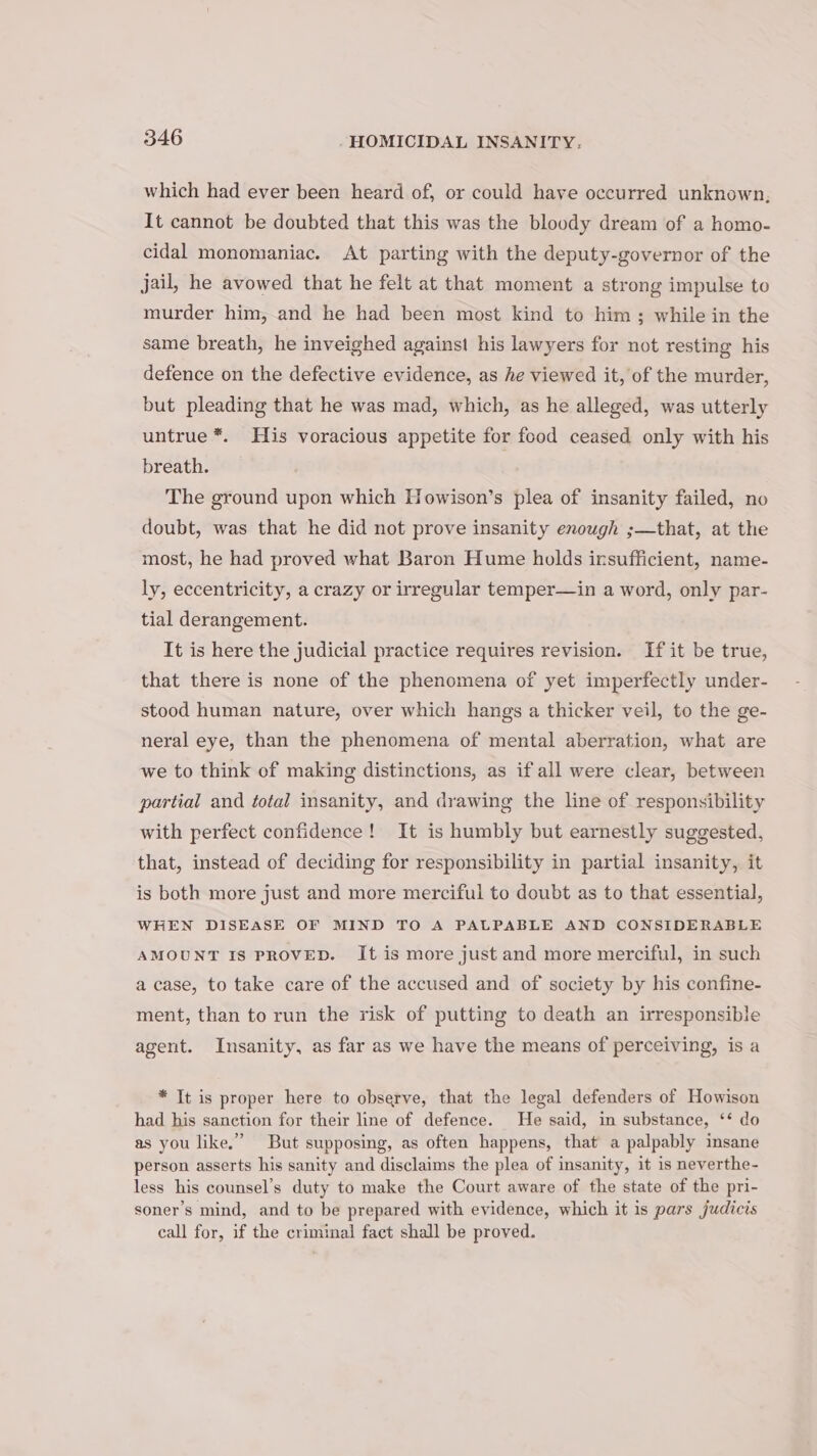 which had ever been heard of, or could have occurred unknown, It cannot be doubted that this was the bloody dream of a homo- cidal monomaniac. At parting with the deputy-governor of the jail, he avowed that he felt at that moment a strong impulse to murder him, and he had been most kind to him; while in the same breath, he inveighed against his lawyers for not resting his defence on the defective evidence, as he viewed it, of the murder, but pleading that he was mad, which, as he alleged, was utterly untrue *. His voracious appetite for food ceased only with his breath. The ground upon which Howison’s plea of insanity failed, no doubt, was that he did not prove insanity enough ;—that, at the most, he had proved what Baron Hume holds insufficient, name- ly, eccentricity, a crazy or irregular temper—in a word, only par- tial derangement. It is here the judicial practice requires revision. If it be true, that there is none of the phenomena of yet imperfectly under- stood human nature, over which hangs a thicker veil, to the ge- neral eye, than the phenomena of mental aberration, what are we to think of making distinctions, as if all were clear, between partial and total insanity, and drawing the line of responsibility with perfect confidence! It is humbly but earnestly suggested, that, instead of deciding for responsibility in partial insanity, it is both more just and more merciful to doubt as to that essential, WHEN DISEASE OF MIND TO A PALPABLE AND CONSIDERABLE AMOUNT IS PROVED. It is more just and more merciful, in such a case, to take care of the accused and of society by his confine- ment, than to run the risk of putting to death an irresponsible agent. Insanity, as far as we have the means of perceiving, is a * It is proper here to observe, that the legal defenders of Howison had his sanction for their line of defence. He said, in substance, ‘* do as you like.” But supposing, as often happens, that a palpably insane person asserts his sanity and disclaims the plea of insanity, it is neverthe- less his counsel’s duty to make the Court aware of the state of the pri- soner’s mind, and to be prepared with evidence, which it is pars judicis call for, if the criminal fact shall be proved.