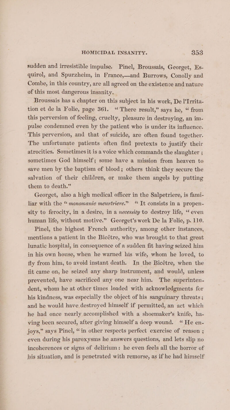 sudden and irresistible impulse. Pinel, Broussais, Georget, Es- quirol, and Spurzheim, in France,—and Burrows, Conolly and Combe, in this country, are all agreed on the existence and nature of this most dangerous insanity. Broussais has a chapter on this subject in his work, De l’Irrita- tion et de la Folie, page 361. “There result,” says he, “ from this perversion of feeling, cruelty, pleasure in destroying, an im- pulse condemned even by the patient who is under its influence. This perversion, and that of suicide, are often found together. The unfortunate patients often find pretexts to justify their atrocities. Sometimes it is a voice which commands the slaughter ; sometimes God himself; some have a mission from heaven to save men by the baptism of blood; others think they secure the salvation of their children, or make them angels by putting them to death.” Georget, also a high medical officer in the Salpetriere, is fami- liar with the “ monomanie meurériere.” “ It consists in a propen- sity to ferocity, in a desire, in a necessity to destroy life, “‘ even human life, without motive.” Georget’s work De la Folie, p. 116. Pinel, the highest French authority, among other instances, mentions a patient in the Bicétre, who was brought to that great lunatic hospital, in consequence of a sudden fit having seized him in his own house, when he warned his wife, whom he loved, to fly from him, to avoid instant death. In the Bicétre, when the fit came on, he seized any sharp instrument, and would, unless prevented, have sacrificed any one near him. The superinten- dent, whom he at other times loaded with acknowledgments for his kindness, was especially the object of his sanguinary threats ; and he would have destroyed himself if permitted, an act which he had once nearly accomplished with a shoemaker’s knife, ha- ving been secured, after giving himself'a deep wound. “ He en- joys,” says Pinel, “in other respects perfect exercise of reason ; even during his paroxysms he answers questions, and lets slip no incoherences or signs of delirium: he even feels all the horror of his situation, and is penetrated with remorse, as if he had himself