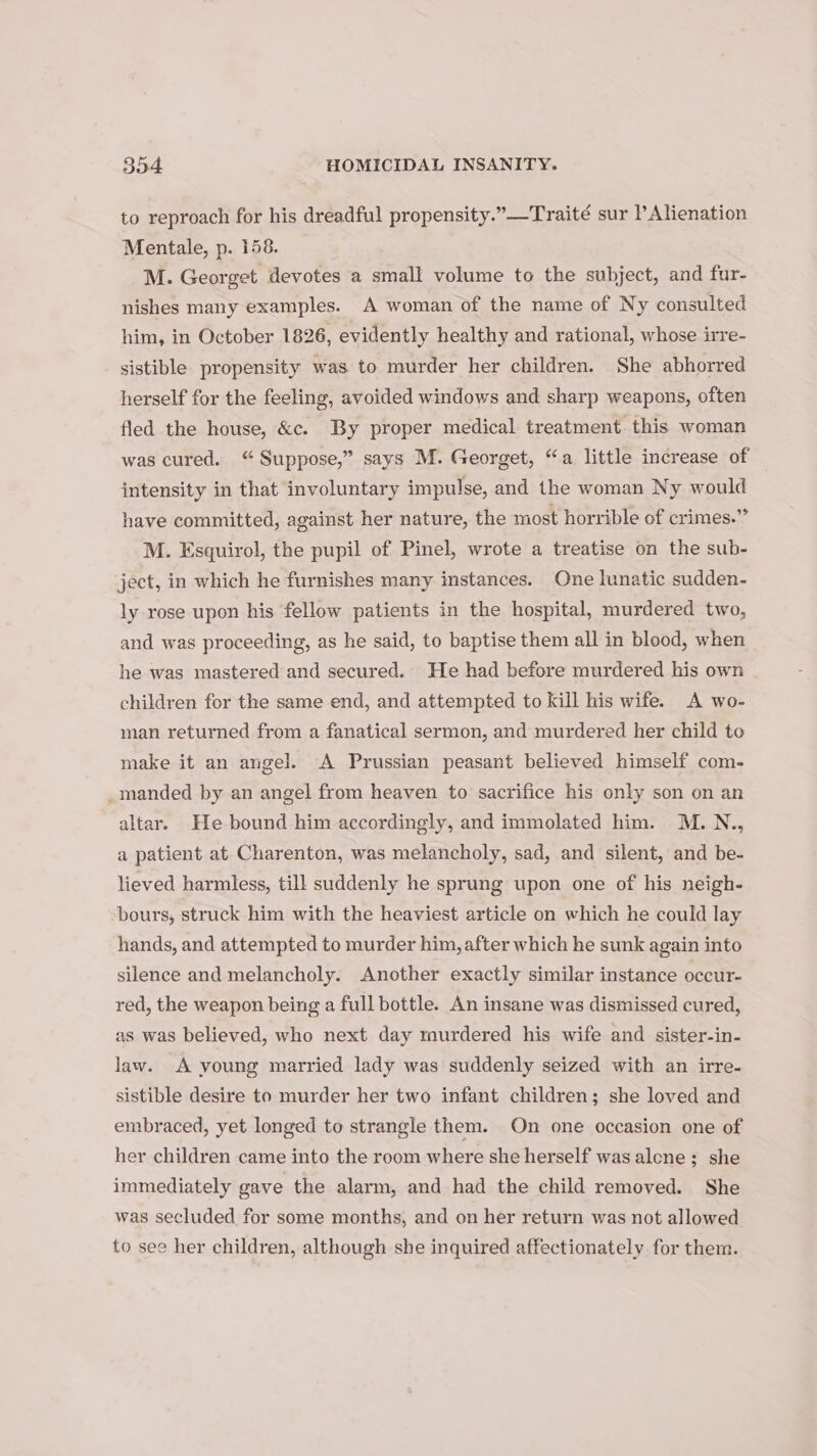 to reproach for his dreadful propensity.”—Traité sur Alienation Mentale, p. 158. M. Georget devotes a small volume to the subject, and fur- nishes many examples. A woman of the name of Ny consulted him, in October 1826, evidently healthy and rational, whose irre- sistible propensity was to murder her children. She abhorred herself for the feeling, avoided windows and sharp weapons, often fled the house, &amp;c. By proper medical treatment this woman was cured. “ Suppose,” says M. Georget, “a little increase of intensity in that involuntary impulse, and the woman Ny would have committed, against her nature, the most horrible of crimes.” M. Esquirol, the pupil of Pinel, wrote a treatise on the sub- ject, in which he furnishes many instances. One lunatic sudden- ly rose upon his fellow patients in the hospital, murdered two, and was proceeding, as he said, to baptise them all in blood, when he was mastered and secured. He had before murdered his own children for the same end, and attempted to kill his wife. A wo- man returned from a fanatical sermon, and murdered her child to make it an angel. A Prussian peasant believed himself com- _manded by an angel from heaven to sacrifice his only son on an altar. He bound him accordingly, and immolated him. M.N., a patient at Charenton, was melancholy, sad, and silent, and be- lieved harmless, till suddenly he sprung upon one of his neigh- bours, struck him with the heaviest article on which he could lay hands, and attempted to murder him, after which he sunk again into silence and melancholy. Another exactly similar instance occur- red, the weapon being a full bottle. An insane was dismissed cured, as was believed, who next day murdered his wife and sister-in- law. A voung married lady was suddenly seized with an irre. sistible desire to murder her two infant children; she loved and embraced, yet longed to strangle them. On one occasion one of her children came into the room where she herself was alene ; she immediately gave the alarm, and had the child removed. She was secluded for some months, and on her return was not allowed to see her children, although she inquired affectionately for them.