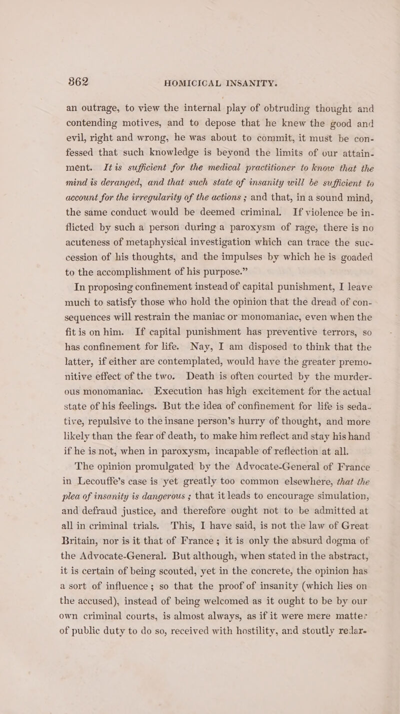 an outrage, to view the internal play of obtruding thought and contending motives, and to depose that he knew the good and evil, right and wrong, he was about to commit, it must be con- fessed that such knowledge is beyond the limits of our attain- ment. Itis sufficient for the medical practitioner to know that the mind is deranged, and that such state of insanity will be sufficient to account for the irregularity of the actions ; and that, ina sound mind, the same conduct would be deemed criminal. If violence be in- flicted by such a person during a paroxysm of rage, there is no acuteness of metaphysical investigation which can trace the suc- cession of his thoughts, and the impulses by which he is goaded to the accomplishment of his purpose.” In proposing confinement instead of capital punishment, I leave much to satisfy those who hold the opinion that the dread of con- sequences will restrain the maniac or monomaniac, even when the fitis on him. If capital punishment has preventive terrors, so has confinement for life. Nay, I am disposed to think that the latter, if either are contemplated, would have the greater premo- nitive effect of the two. Death is often courted by the murder- ous monomaniac. Execution has high excitement for the actual state of his feelings. But tke idea of confinement for life is seda. tive, repulsive to the insane person’s hurry of thought, and more likely than the fear of death, to make him reflect and stay his hand if he is not, when in paroxysm, incapable of reflection at all. The opinion promulgated by the Advocate-General of France in Lecouffe’s case is yet greatly too common elsewhere, that the plea of insanity is dangerous ; that it leads to encourage simulation, and defraud justice, and therefore ought not to be admitted at all in criminal trials. This, I have said, is not the law of Great Britain, nor is it that of France; it is only the absurd dogma of the Advocate-General. But although, when stated in the abstract, it is certain of being scouted, yet in the concrete, the opinion has a sort of influence; so that the proof of insanity (which lies on the accused), instead of being welcomed as it ought to be by our own criminal courts, is almost always, as if it were mere matter of public duty to do so, received with hostility, and stoutly redar-