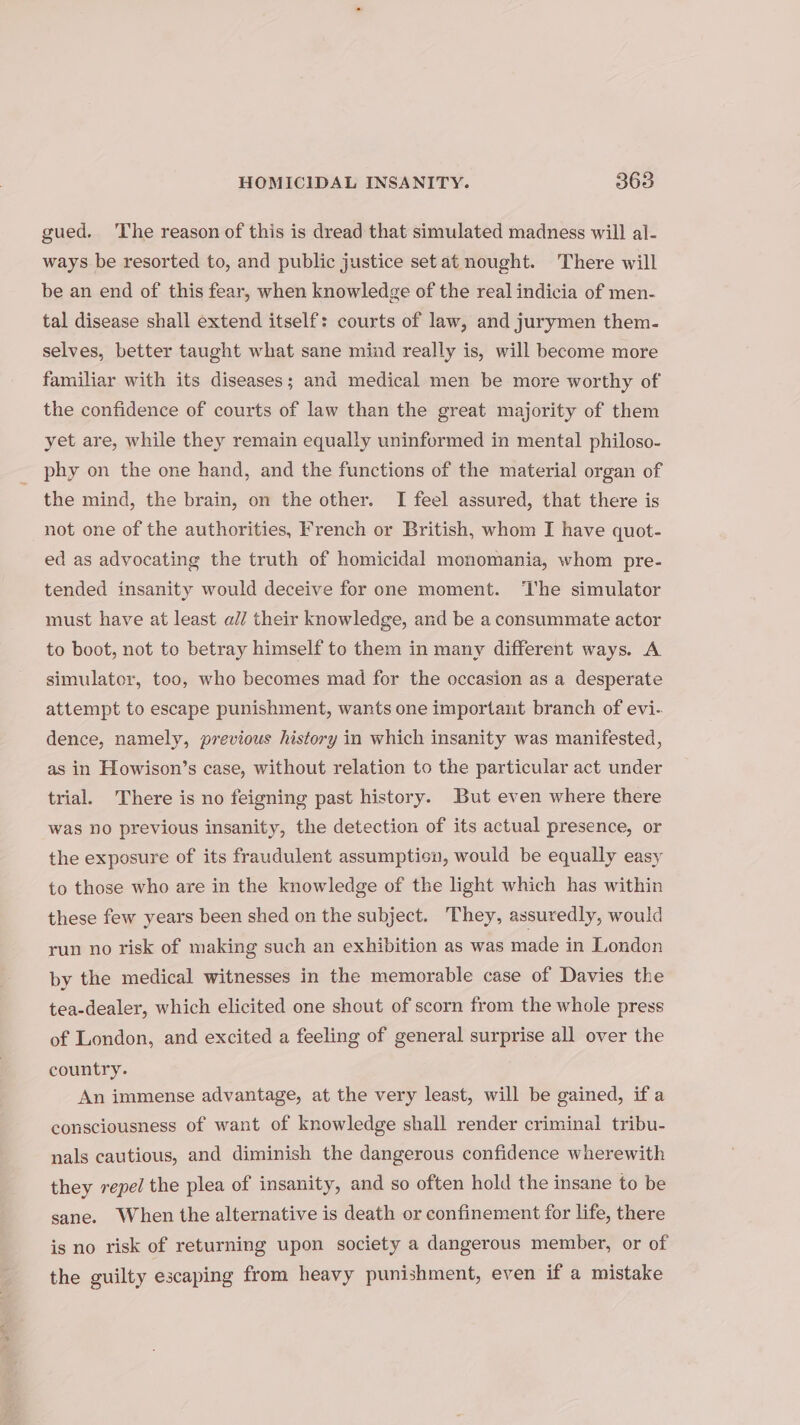 gued. The reason of this is dread that simulated madness will al- ways be resorted to, and public justice set at nought. There will be an end of this fear, when knowledge of the real indicia of men- tal disease shall extend itself: courts of law, and jurymen them- selves, better taught what sane mind really is, will become more familiar with its diseases; and medical men be more worthy of the confidence of courts of law than the great majority of them yet are, while they remain equally uninformed in mental philoso- phy on the one hand, and the functions of the material organ of the mind, the brain, on the other. I feel assured, that there is not one of the authorities, French or British, whom I have quot- ed as advocating the truth of homicidal monomania, whom pre- tended insanity would deceive for one moment. The simulator must have at least al/ their knowledge, and be a consummate actor to boot, not to betray himself to them in many different ways. A simulator, too, who becomes mad for the occasion as a desperate attempt to escape punishment, wants one important branch of evi. dence, namely, previous history in which insanity was manifested, as in Howison’s case, without relation to the particular act under trial. There is no feigning past history. But even where there was no previous insanity, the detection of its actual presence, or the exposure of its fraudulent assumption, would be equally easy to those who are in the knowledge of the light which has within these few years been shed on the subject. They, assuredly, would run no risk of making such an exhibition as was made in London by the medical witnesses in the memorable case of Davies the tea-dealer, which elicited one shout of scorn from the whole press of London, and excited a feeling of general surprise all over the country. An immense advantage, at the very least, will be gained, ifa consciousness of want of knowledge shall render criminal tribu- nals cautious, and diminish the dangerous confidence wherewith they repel the plea of insanity, and so often hold the insane to be sane. When the alternative is death or confinement for life, there is no risk of returning upon society a dangerous member, or of the guilty escaping from heavy punishment, even if a mistake